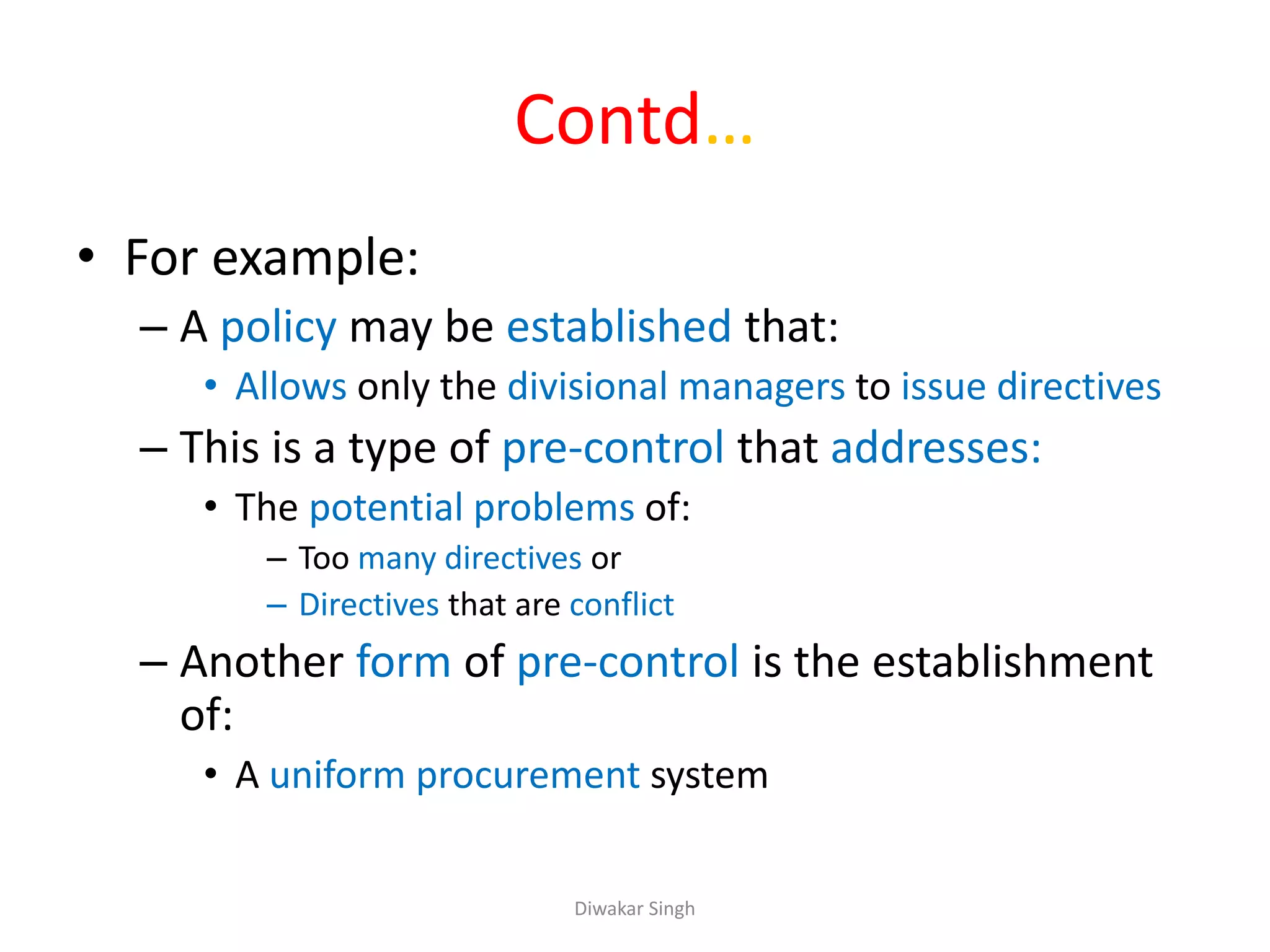 Contd…
• For example:
– A policy may be established that:
• Allows only the divisional managers to issue directives
– This is a type of pre-control that addresses:
• The potential problems of:
– Too many directives or
– Directives that are conflict
– Another form of pre-control is the establishment
of:
• A uniform procurement system
Diwakar Singh
 