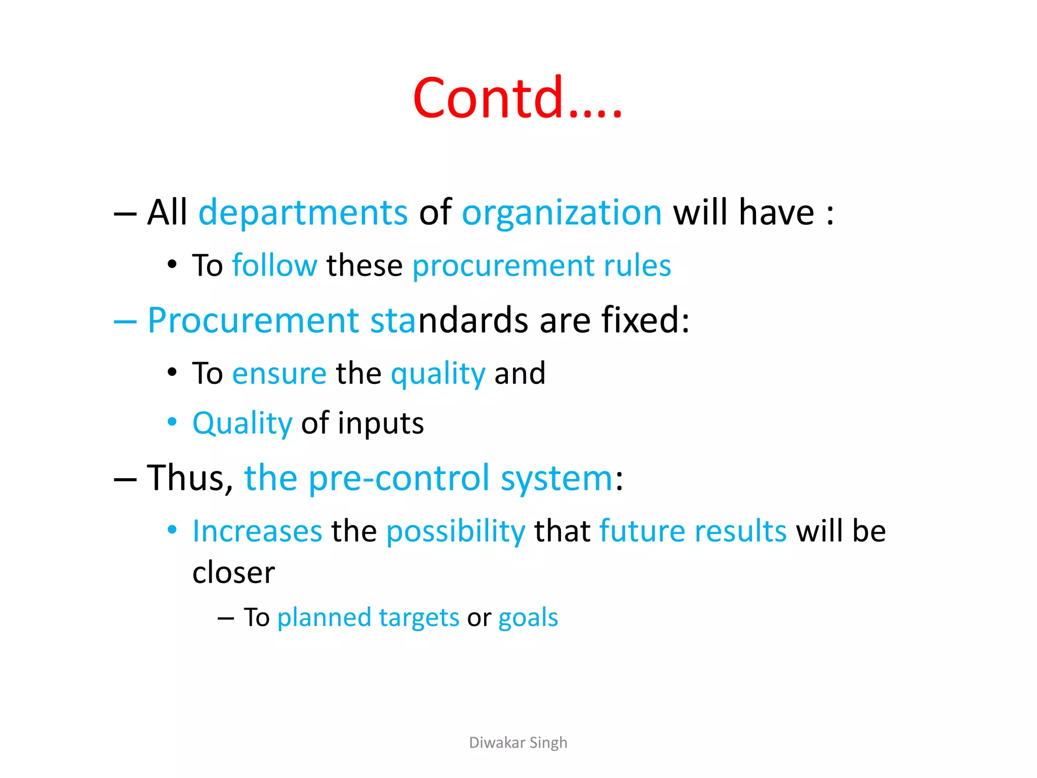 Contd….
– All departments of organization will have :
• To follow these procurement rules
– Procurement standards are fixed:
• To ensure the quality and
• Quality of inputs
– Thus, the pre-control system:
• Increases the possibility that future results will be
closer
– To planned targets or goals
Diwakar Singh
 