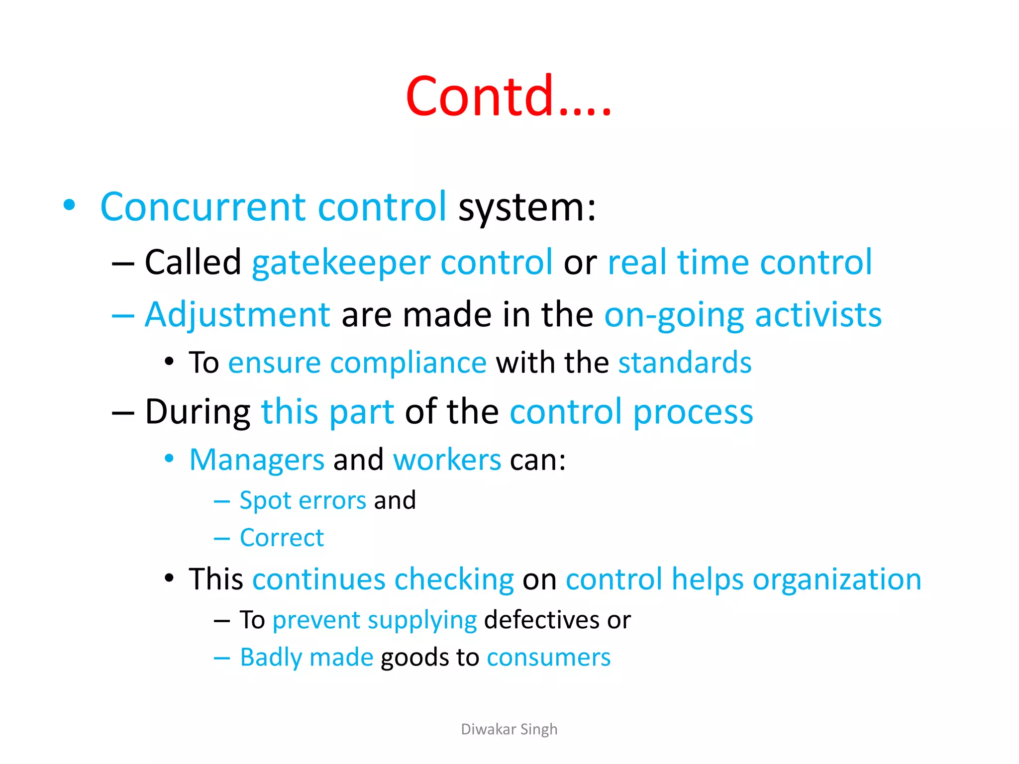Contd….
• Concurrent control system:
– Called gatekeeper control or real time control
– Adjustment are made in the on-going activists
• To ensure compliance with the standards
– During this part of the control process
• Managers and workers can:
– Spot errors and
– Correct
• This continues checking on control helps organization
– To prevent supplying defectives or
– Badly made goods to consumers
Diwakar Singh
 
