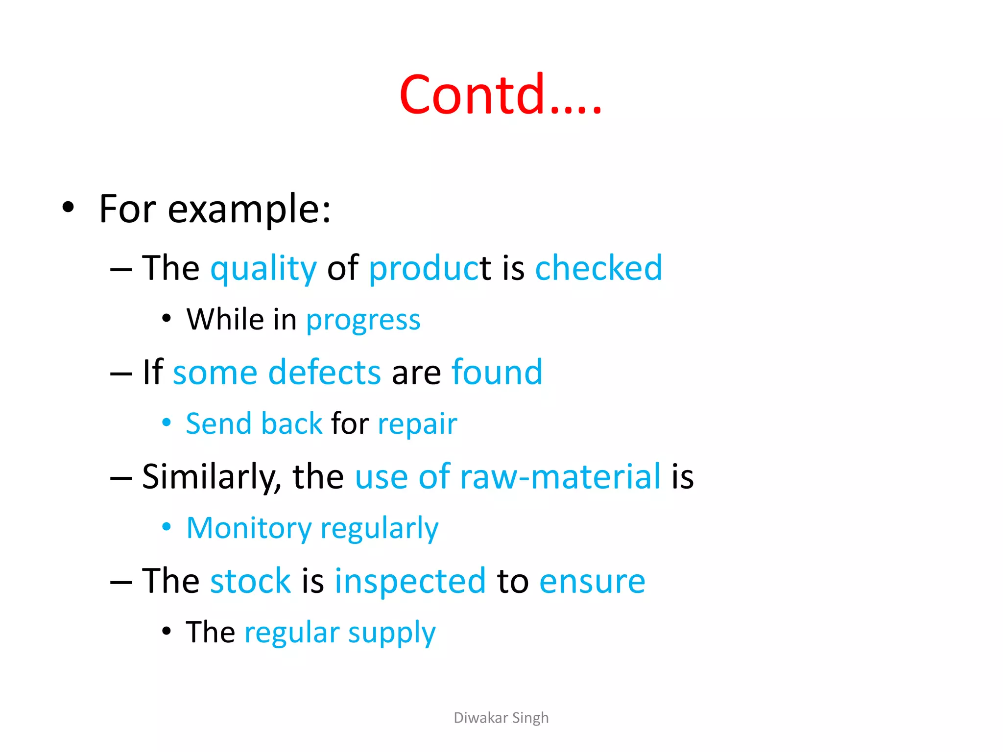 Contd….
• For example:
– The quality of product is checked
• While in progress
– If some defects are found
• Send back for repair
– Similarly, the use of raw-material is
• Monitory regularly
– The stock is inspected to ensure
• The regular supply
Diwakar Singh
 