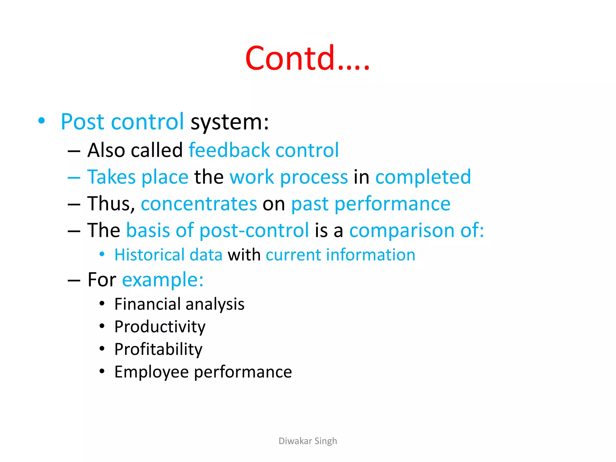 Contd….
• Post control system:
– Also called feedback control
– Takes place the work process in completed
– Thus, concentrates on past performance
– The basis of post-control is a comparison of:
• Historical data with current information
– For example:
• Financial analysis
• Productivity
• Profitability
• Employee performance
Diwakar Singh
 