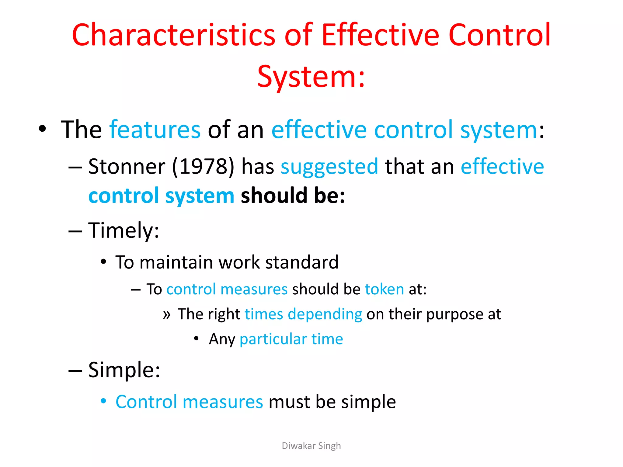 Characteristics of Effective Control
System:
• The features of an effective control system:
– Stonner (1978) has suggested that an effective
control system should be:
– Timely:
• To maintain work standard
– To control measures should be token at:
» The right times depending on their purpose at
• Any particular time
– Simple:
• Control measures must be simple
Diwakar Singh
 