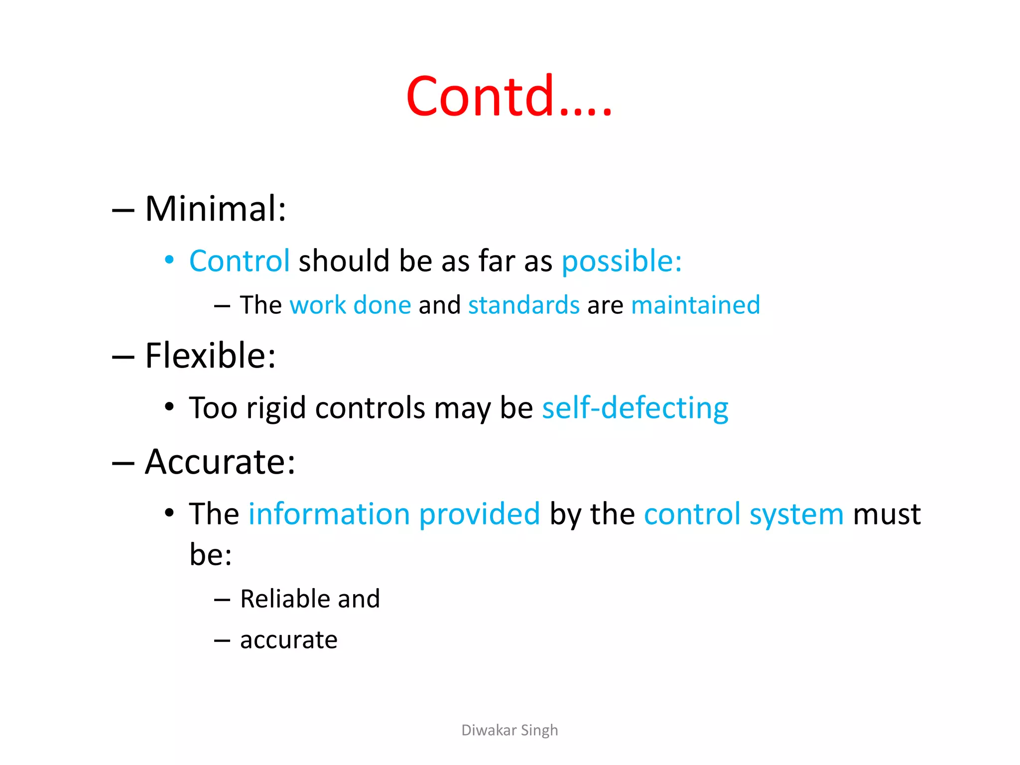 Contd….
– Minimal:
• Control should be as far as possible:
– The work done and standards are maintained
– Flexible:
• Too rigid controls may be self-defecting
– Accurate:
• The information provided by the control system must
be:
– Reliable and
– accurate
Diwakar Singh
 