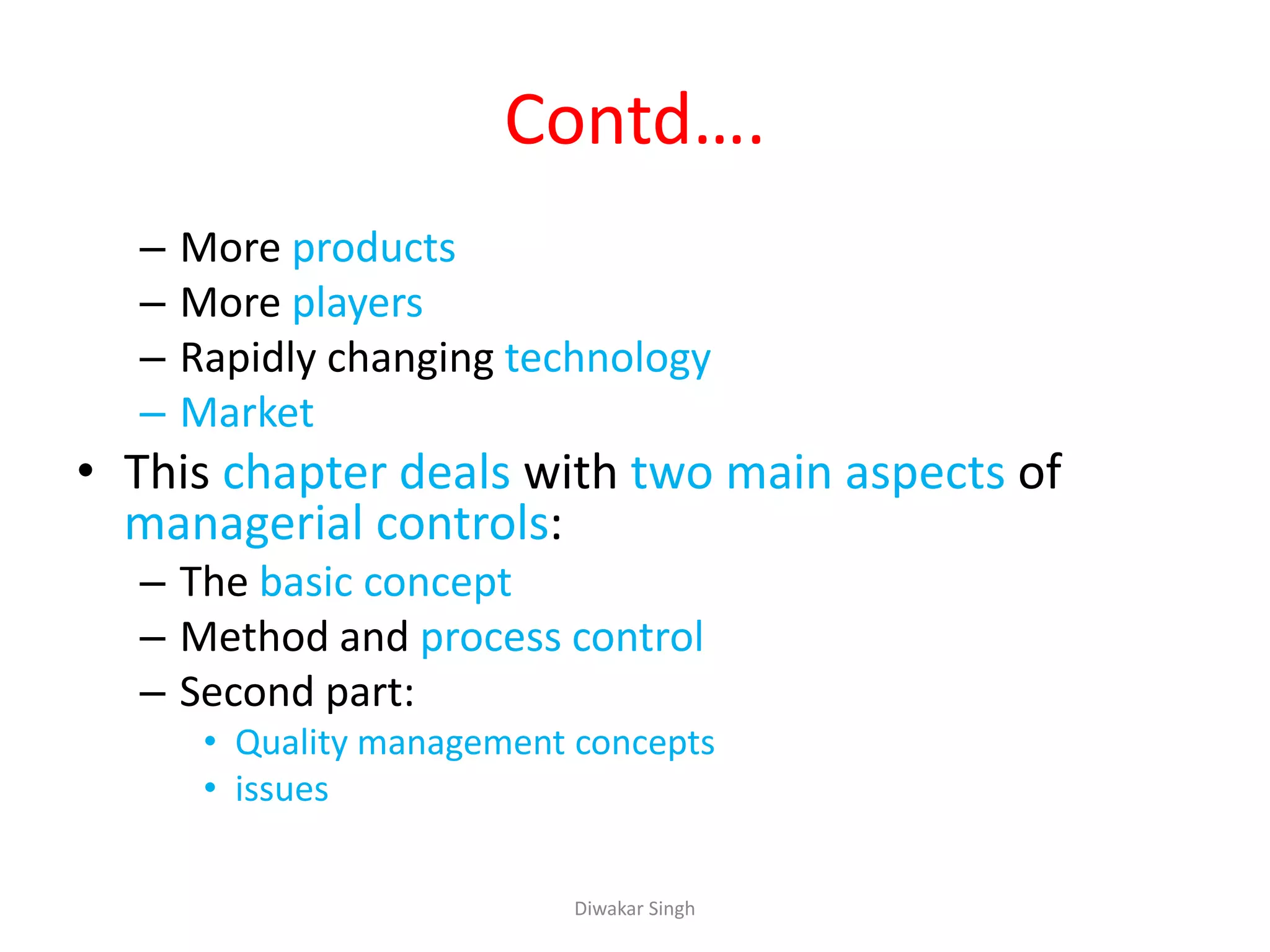 Contd….
– More products
– More players
– Rapidly changing technology
– Market
• This chapter deals with two main aspects of
managerial controls:
– The basic concept
– Method and process control
– Second part:
• Quality management concepts
• issues
Diwakar Singh
 