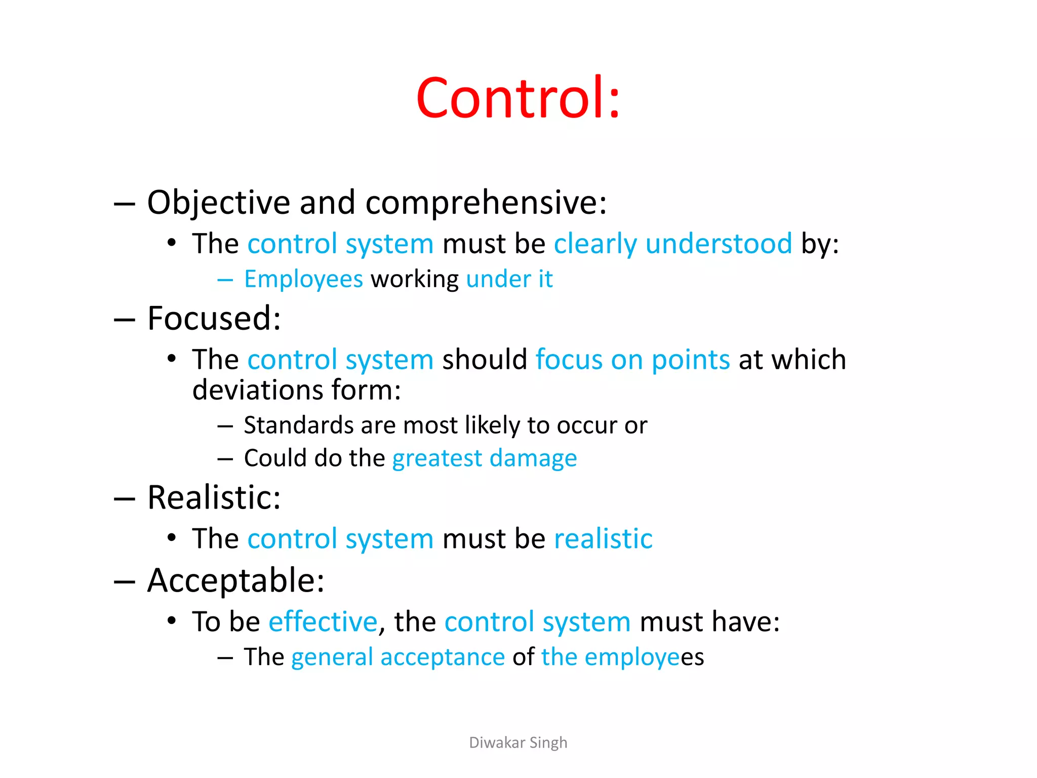 Control:
– Objective and comprehensive:
• The control system must be clearly understood by:
– Employees working under it
– Focused:
• The control system should focus on points at which
deviations form:
– Standards are most likely to occur or
– Could do the greatest damage
– Realistic:
• The control system must be realistic
– Acceptable:
• To be effective, the control system must have:
– The general acceptance of the employees
Diwakar Singh
 