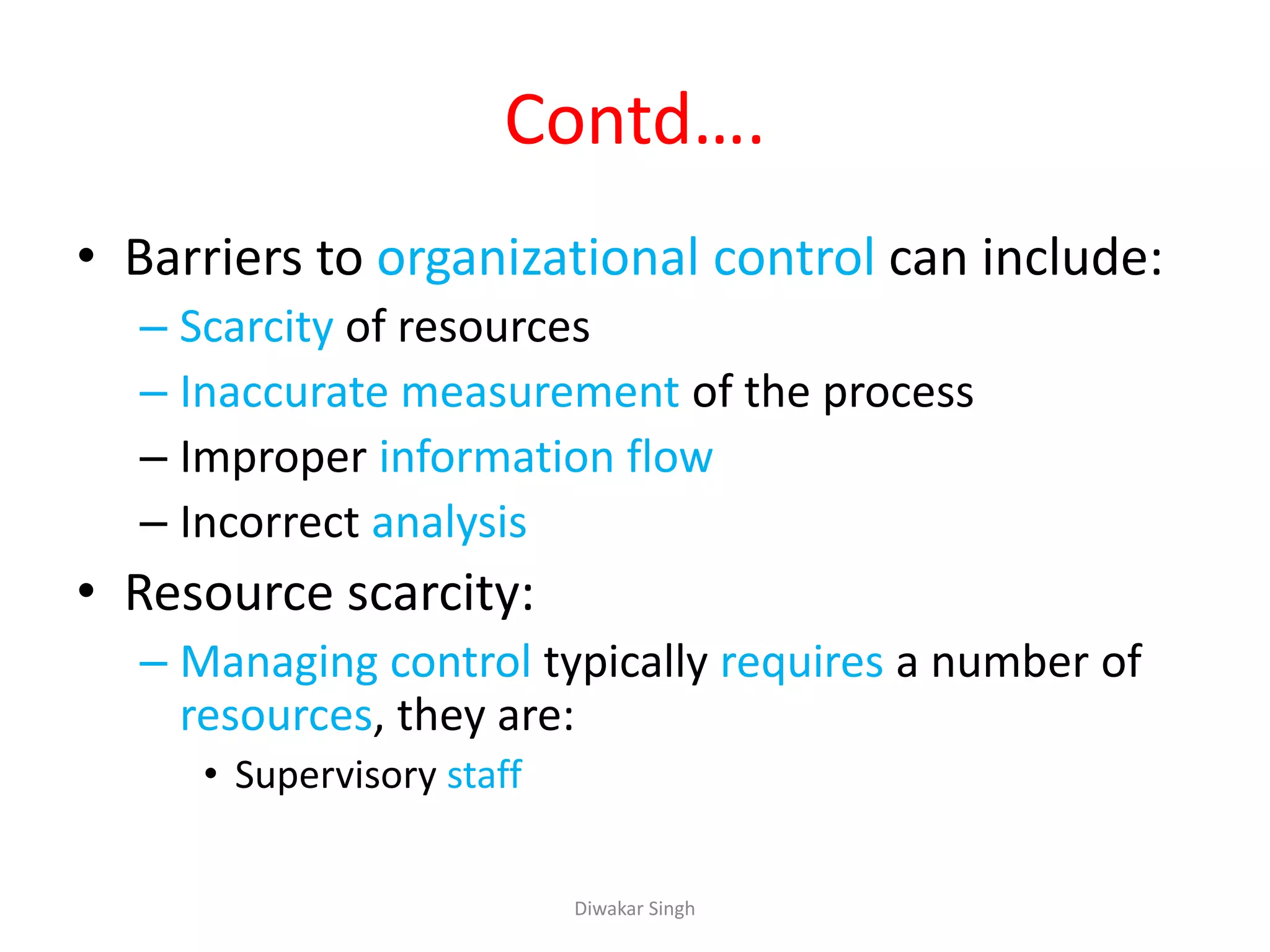 Contd….
• Barriers to organizational control can include:
– Scarcity of resources
– Inaccurate measurement of the process
– Improper information flow
– Incorrect analysis
• Resource scarcity:
– Managing control typically requires a number of
resources, they are:
• Supervisory staff
Diwakar Singh
 