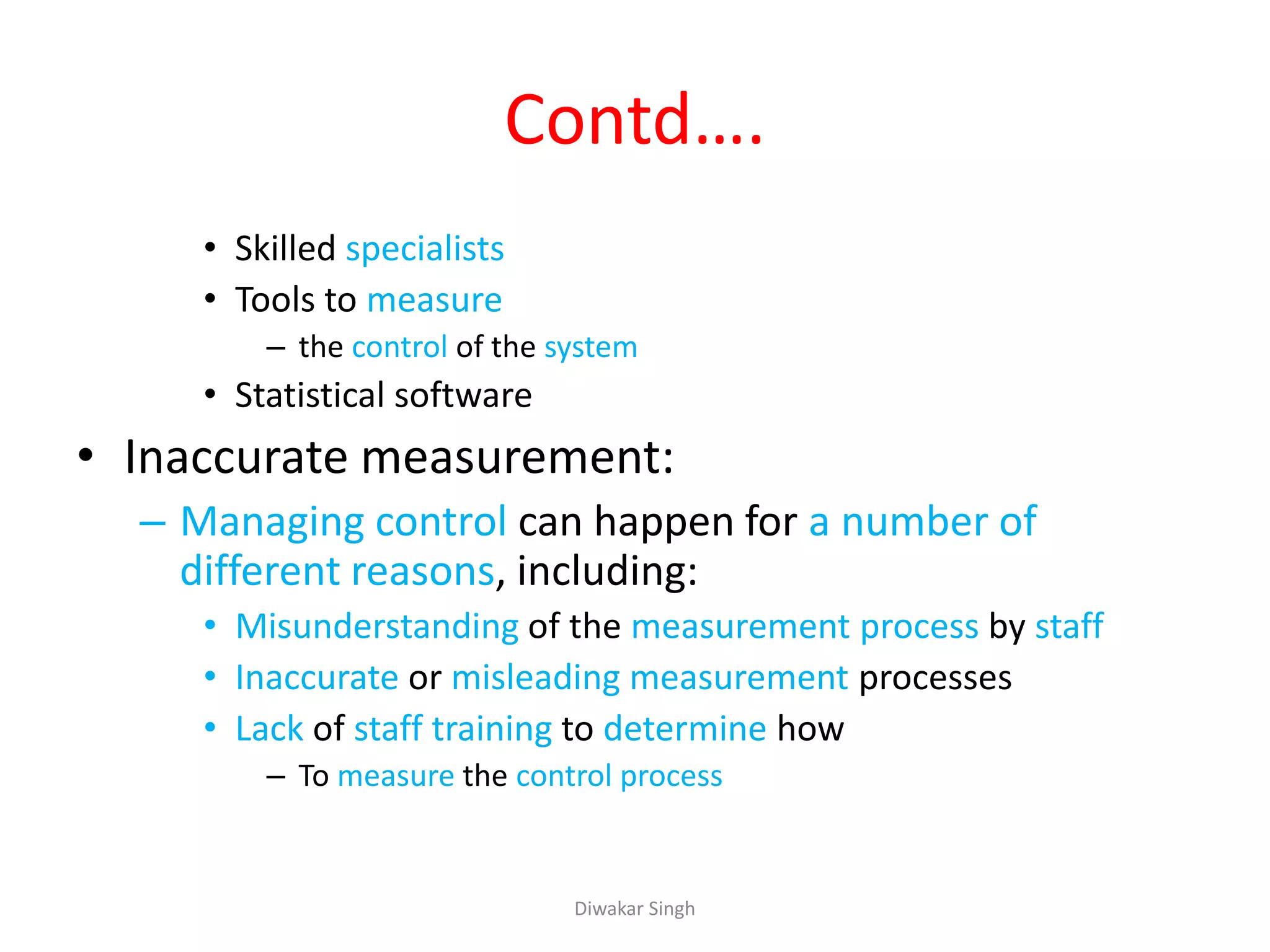 Contd….
• Skilled specialists
• Tools to measure
– the control of the system
• Statistical software
• Inaccurate measurement:
– Managing control can happen for a number of
different reasons, including:
• Misunderstanding of the measurement process by staff
• Inaccurate or misleading measurement processes
• Lack of staff training to determine how
– To measure the control process
Diwakar Singh
 