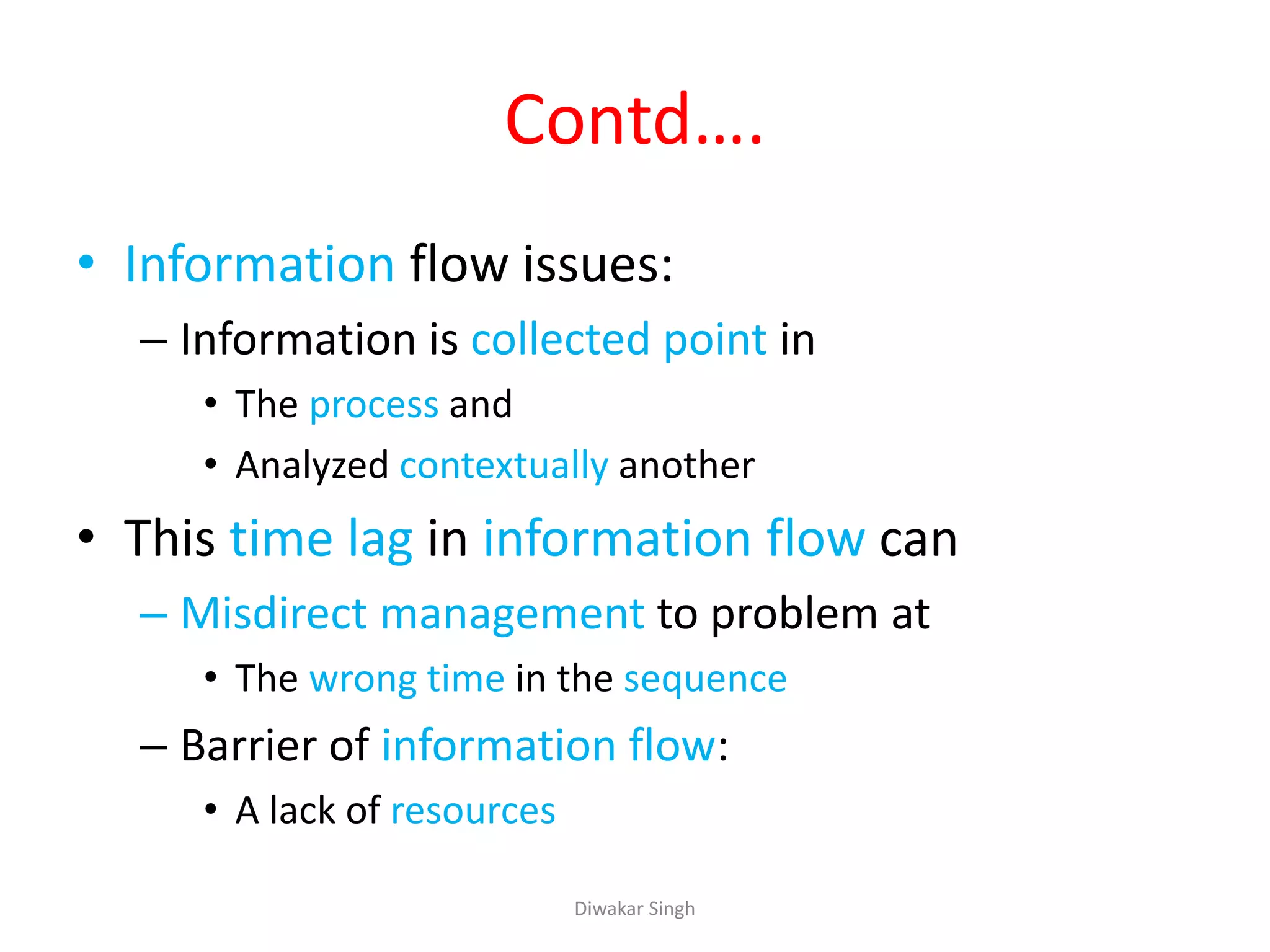 Contd….
• Information flow issues:
– Information is collected point in
• The process and
• Analyzed contextually another
• This time lag in information flow can
– Misdirect management to problem at
• The wrong time in the sequence
– Barrier of information flow:
• A lack of resources
Diwakar Singh
 