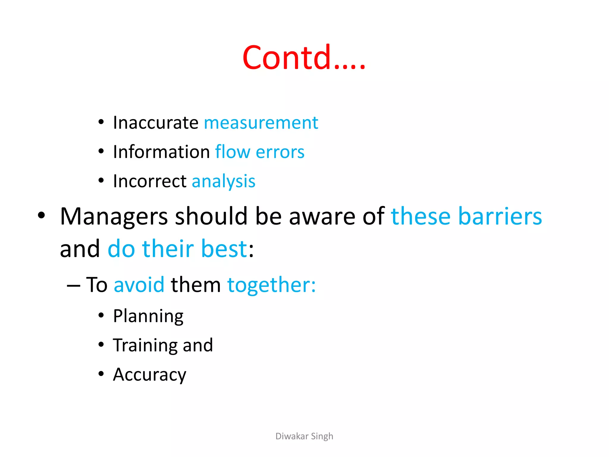 Contd….
• Inaccurate measurement
• Information flow errors
• Incorrect analysis
• Managers should be aware of these barriers
and do their best:
– To avoid them together:
• Planning
• Training and
• Accuracy
Diwakar Singh
 