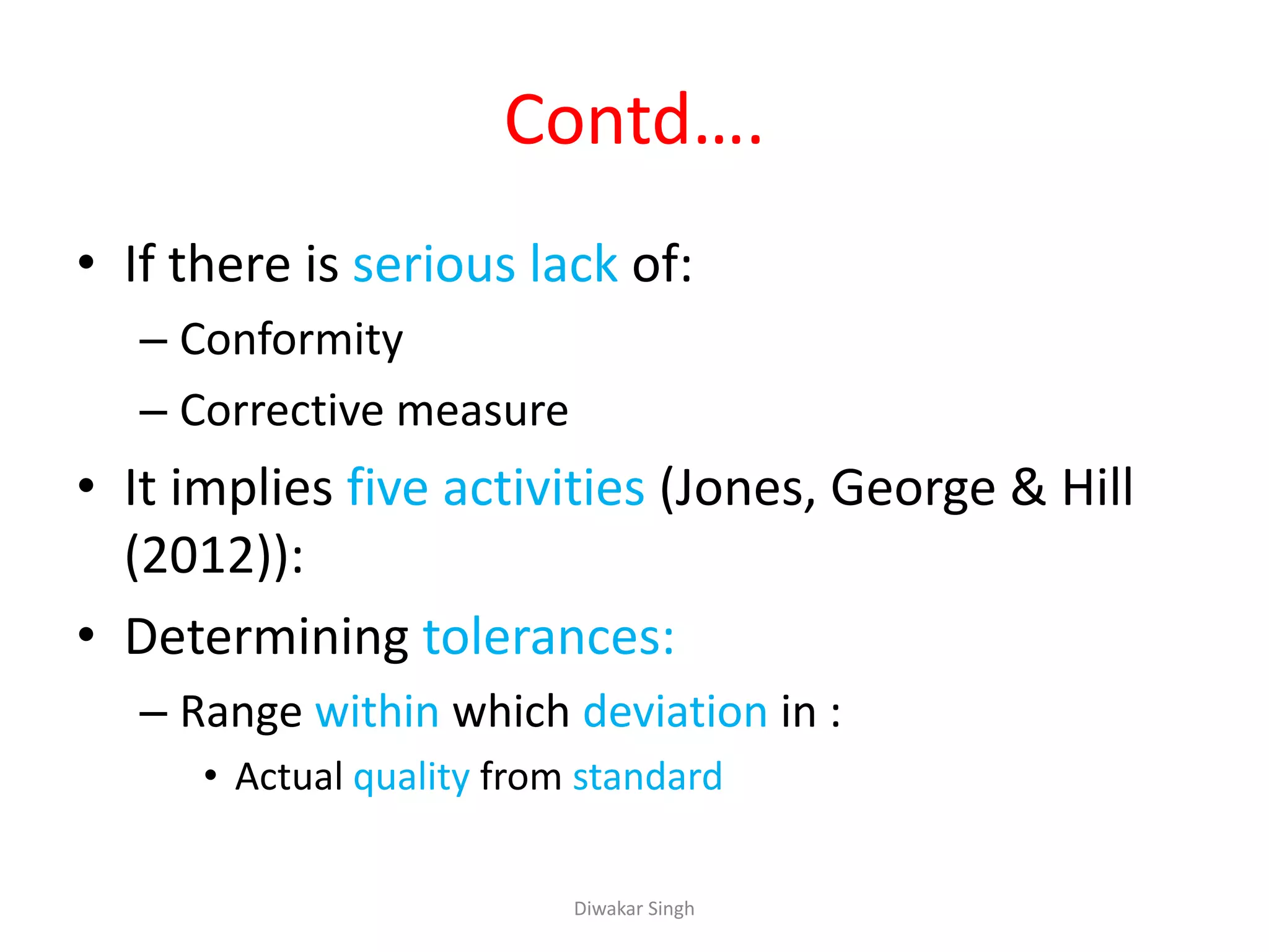 Contd….
• If there is serious lack of:
– Conformity
– Corrective measure
• It implies five activities (Jones, George & Hill
(2012)):
• Determining tolerances:
– Range within which deviation in :
• Actual quality from standard
Diwakar Singh
 
