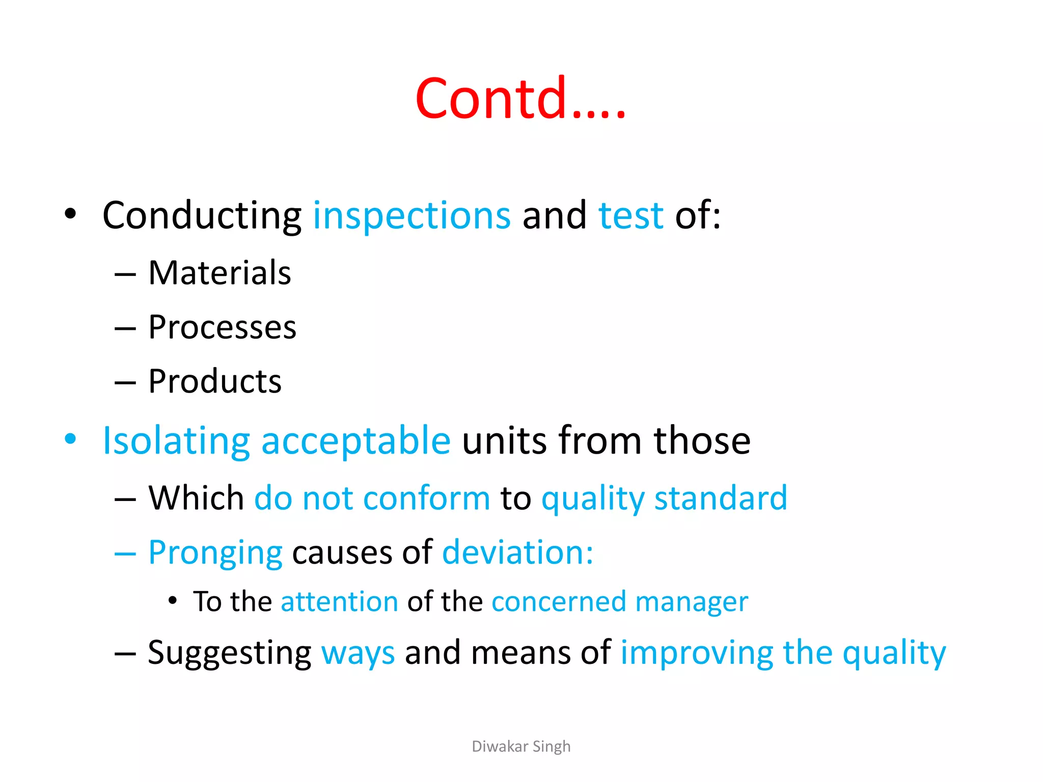 Contd….
• Conducting inspections and test of:
– Materials
– Processes
– Products
• Isolating acceptable units from those
– Which do not conform to quality standard
– Pronging causes of deviation:
• To the attention of the concerned manager
– Suggesting ways and means of improving the quality
Diwakar Singh
 