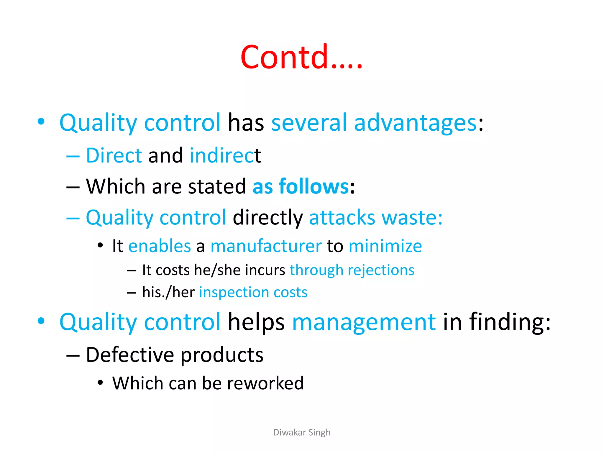 Contd….
• Quality control has several advantages:
– Direct and indirect
– Which are stated as follows:
– Quality control directly attacks waste:
• It enables a manufacturer to minimize
– It costs he/she incurs through rejections
– his./her inspection costs
• Quality control helps management in finding:
– Defective products
• Which can be reworked
Diwakar Singh
 