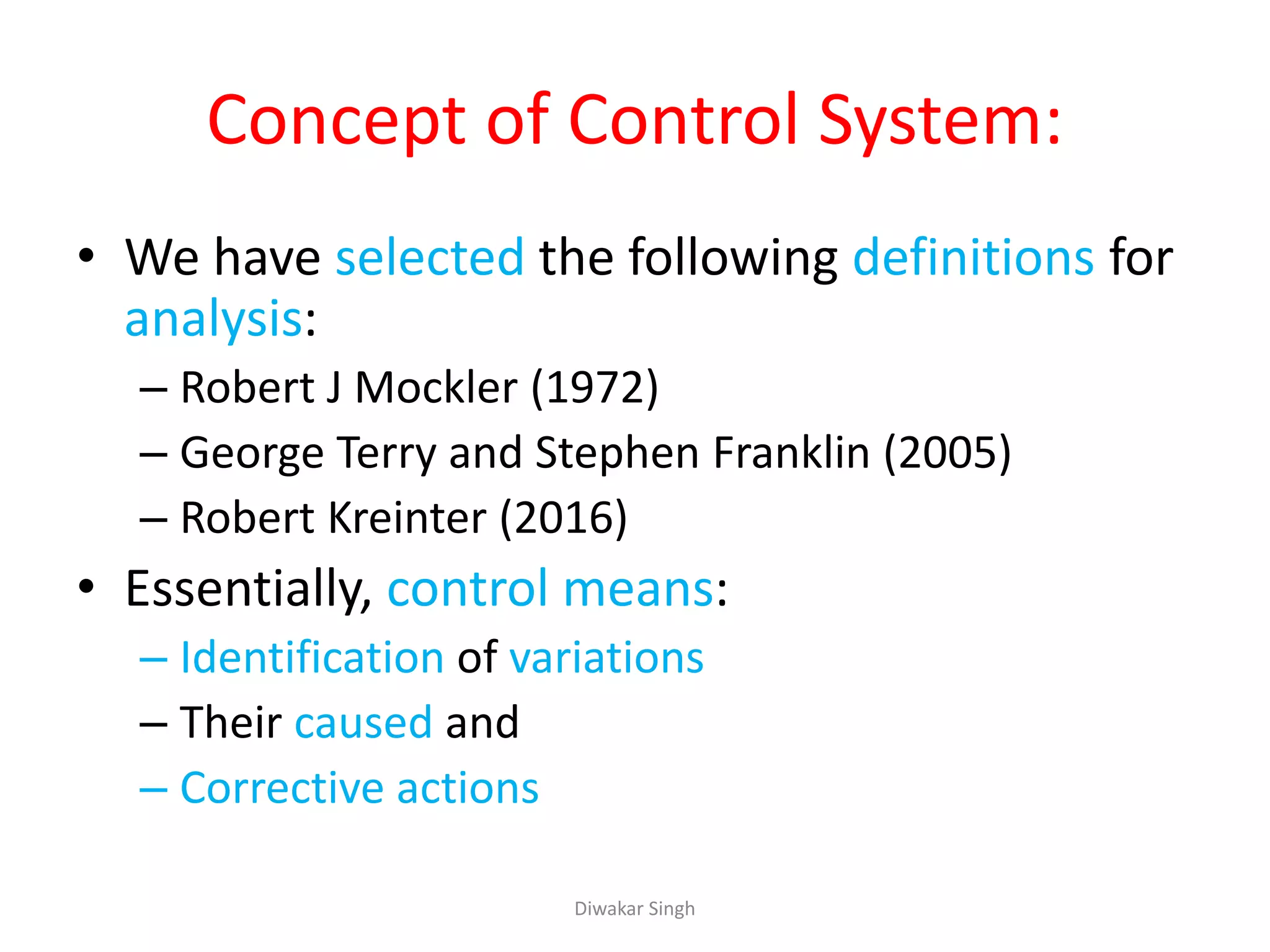 Concept of Control System:
• We have selected the following definitions for
analysis:
– Robert J Mockler (1972)
– George Terry and Stephen Franklin (2005)
– Robert Kreinter (2016)
• Essentially, control means:
– Identification of variations
– Their caused and
– Corrective actions
Diwakar Singh
 
