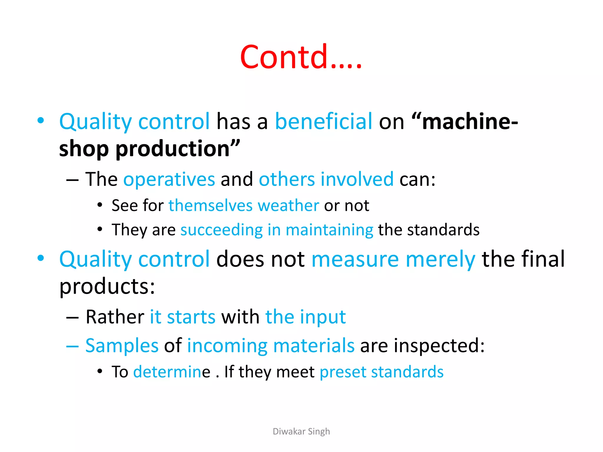 Contd….
• Quality control has a beneficial on “machine-
shop production”
– The operatives and others involved can:
• See for themselves weather or not
• They are succeeding in maintaining the standards
• Quality control does not measure merely the final
products:
– Rather it starts with the input
– Samples of incoming materials are inspected:
• To determine . If they meet preset standards
Diwakar Singh
 
