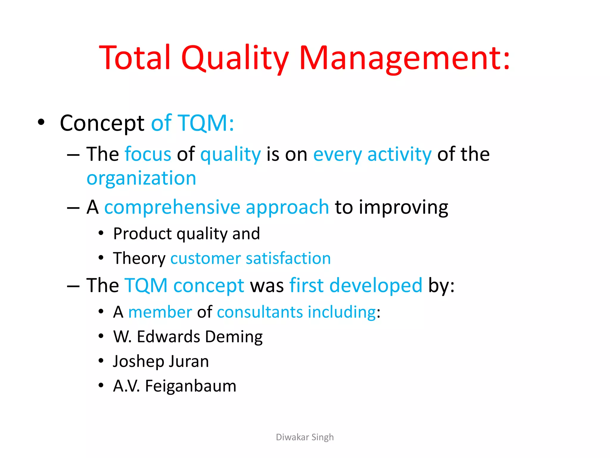 Total Quality Management:
• Concept of TQM:
– The focus of quality is on every activity of the
organization
– A comprehensive approach to improving
• Product quality and
• Theory customer satisfaction
– The TQM concept was first developed by:
• A member of consultants including:
• W. Edwards Deming
• Joshep Juran
• A.V. Feiganbaum
Diwakar Singh
 