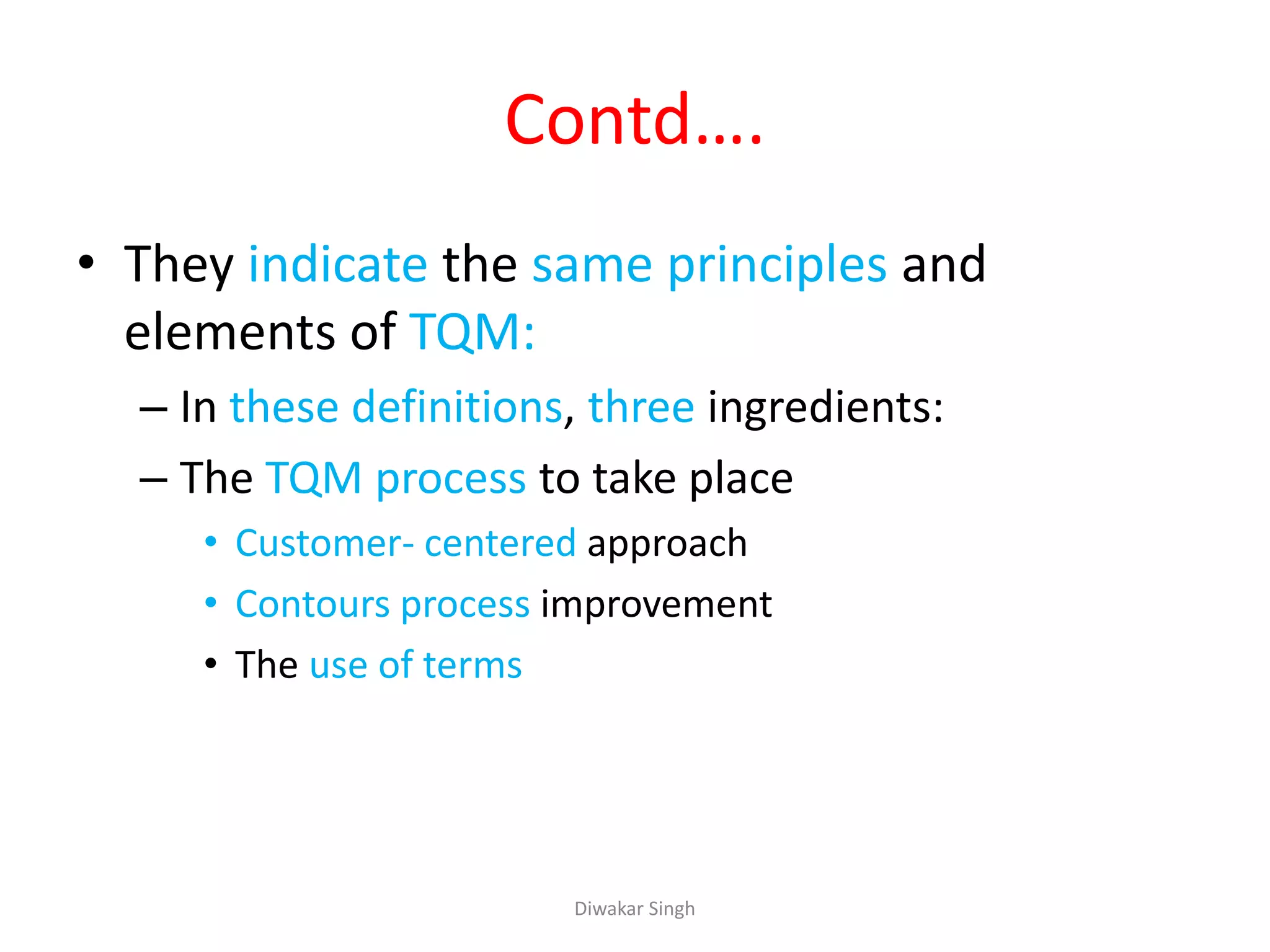 Contd….
• They indicate the same principles and
elements of TQM:
– In these definitions, three ingredients:
– The TQM process to take place
• Customer- centered approach
• Contours process improvement
• The use of terms
Diwakar Singh
 