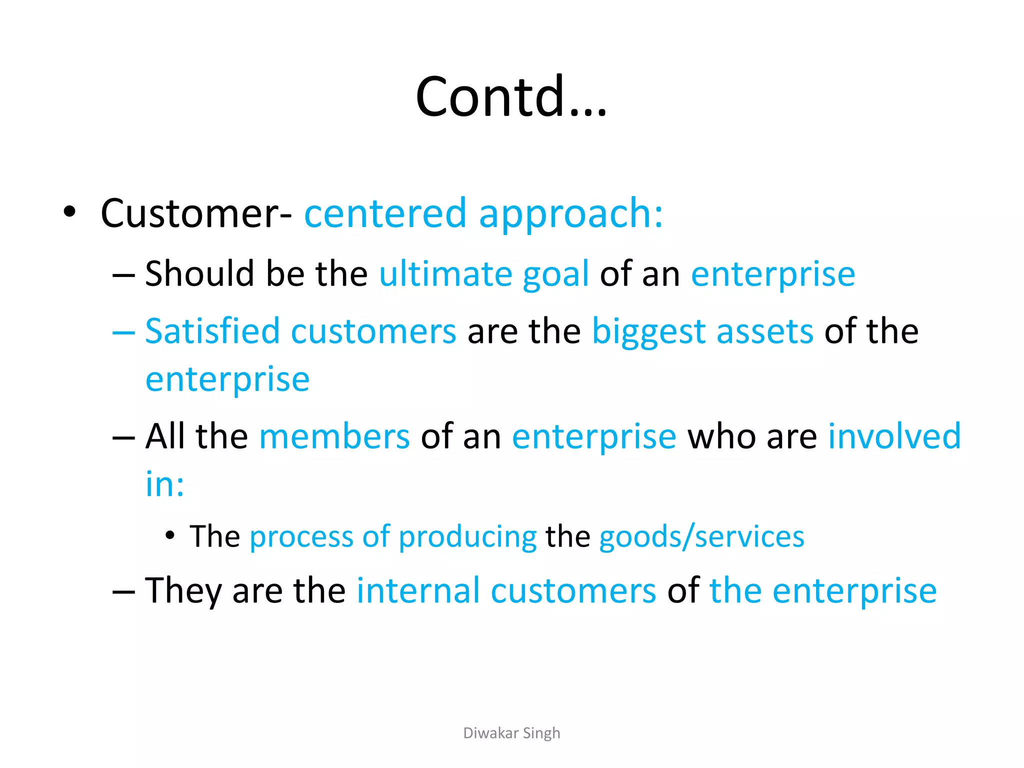 Contd…
• Customer- centered approach:
– Should be the ultimate goal of an enterprise
– Satisfied customers are the biggest assets of the
enterprise
– All the members of an enterprise who are involved
in:
• The process of producing the goods/services
– They are the internal customers of the enterprise
Diwakar Singh
 