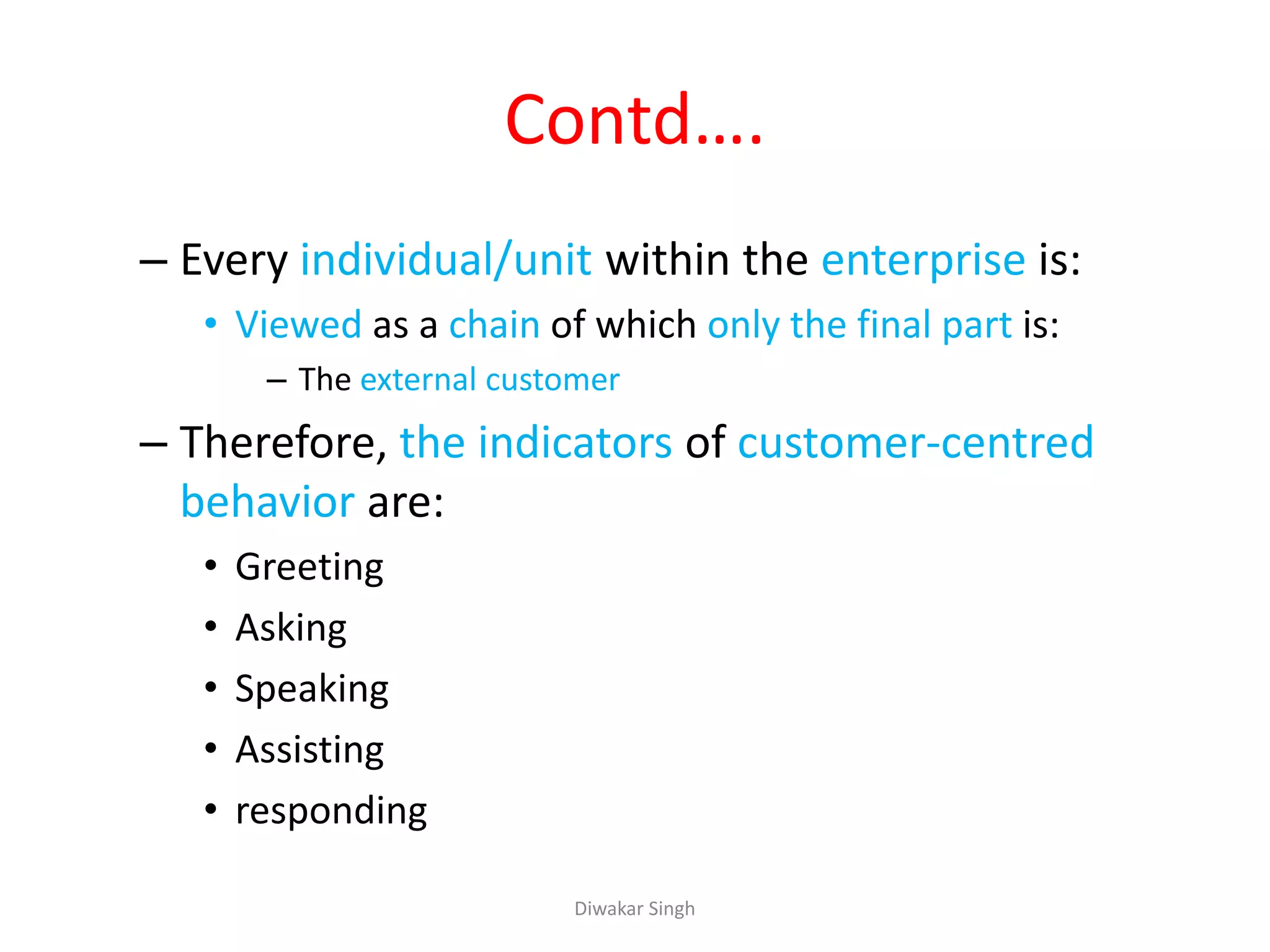 Contd….
– Every individual/unit within the enterprise is:
• Viewed as a chain of which only the final part is:
– The external customer
– Therefore, the indicators of customer-centred
behavior are:
• Greeting
• Asking
• Speaking
• Assisting
• responding
Diwakar Singh
 