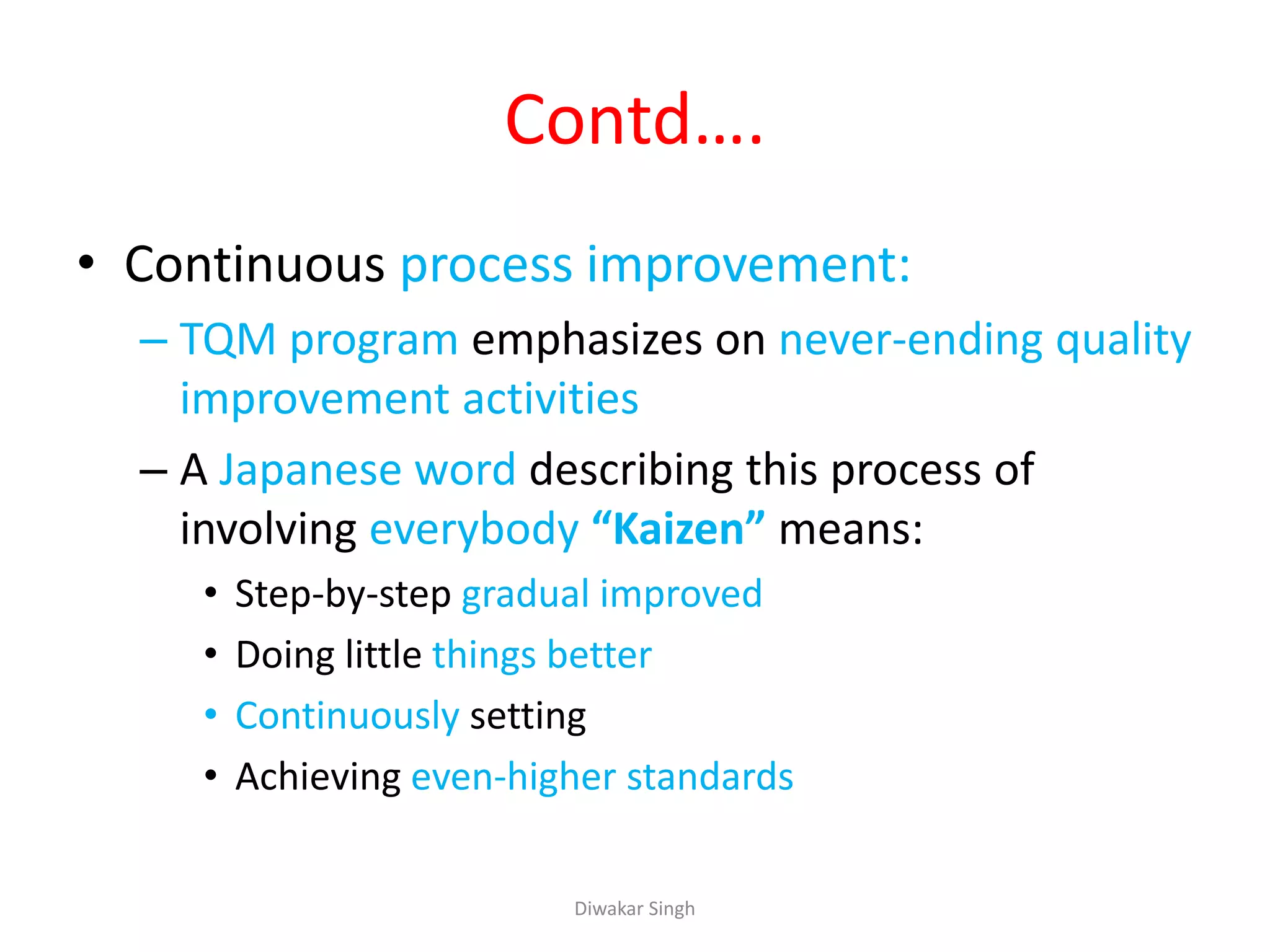 Contd….
• Continuous process improvement:
– TQM program emphasizes on never-ending quality
improvement activities
– A Japanese word describing this process of
involving everybody “Kaizen” means:
• Step-by-step gradual improved
• Doing little things better
• Continuously setting
• Achieving even-higher standards
Diwakar Singh
 