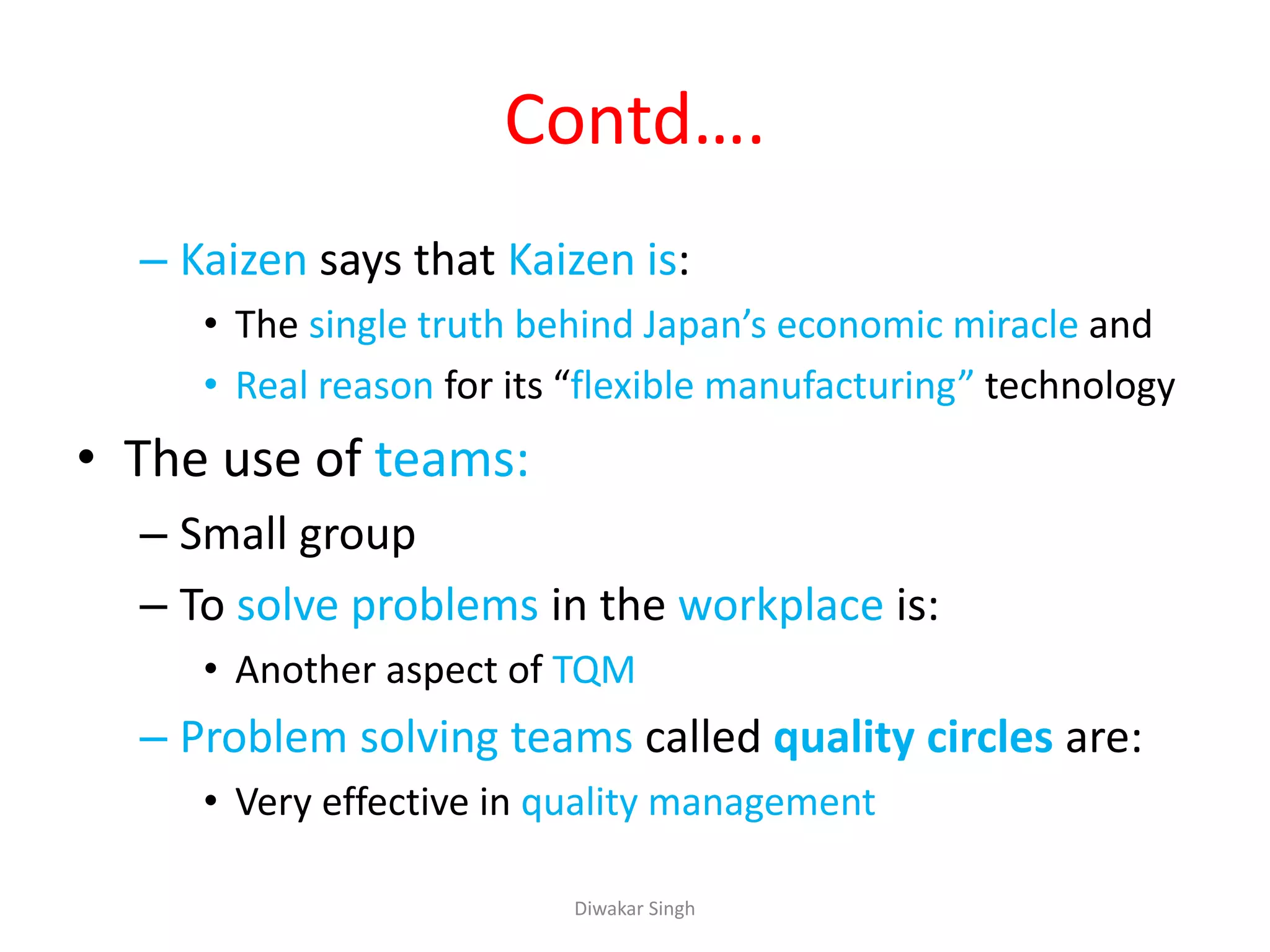 Contd….
– Kaizen says that Kaizen is:
• The single truth behind Japan’s economic miracle and
• Real reason for its “flexible manufacturing” technology
• The use of teams:
– Small group
– To solve problems in the workplace is:
• Another aspect of TQM
– Problem solving teams called quality circles are:
• Very effective in quality management
Diwakar Singh
 