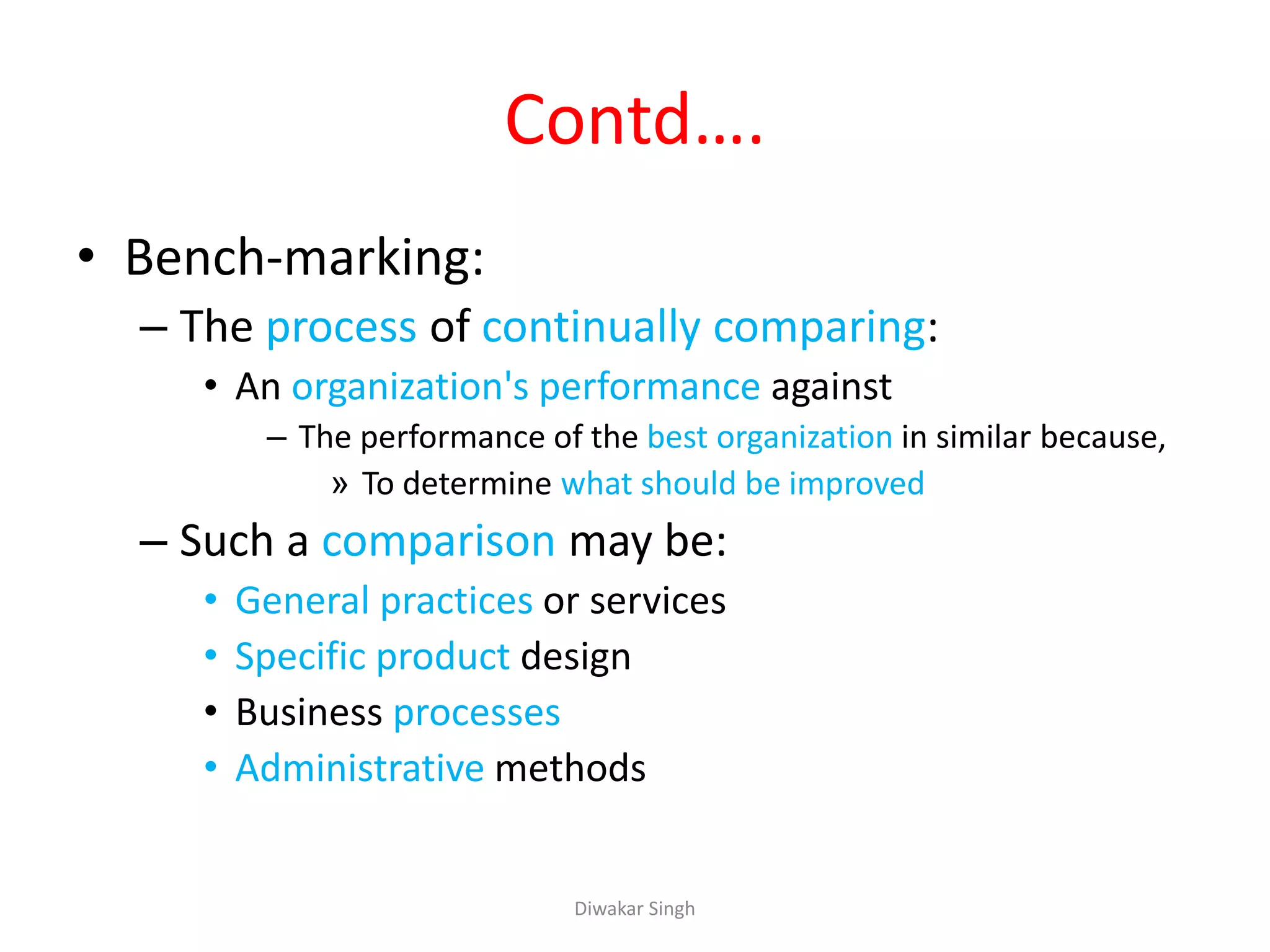 Contd….
• Bench-marking:
– The process of continually comparing:
• An organization's performance against
– The performance of the best organization in similar because,
» To determine what should be improved
– Such a comparison may be:
• General practices or services
• Specific product design
• Business processes
• Administrative methods
Diwakar Singh
 