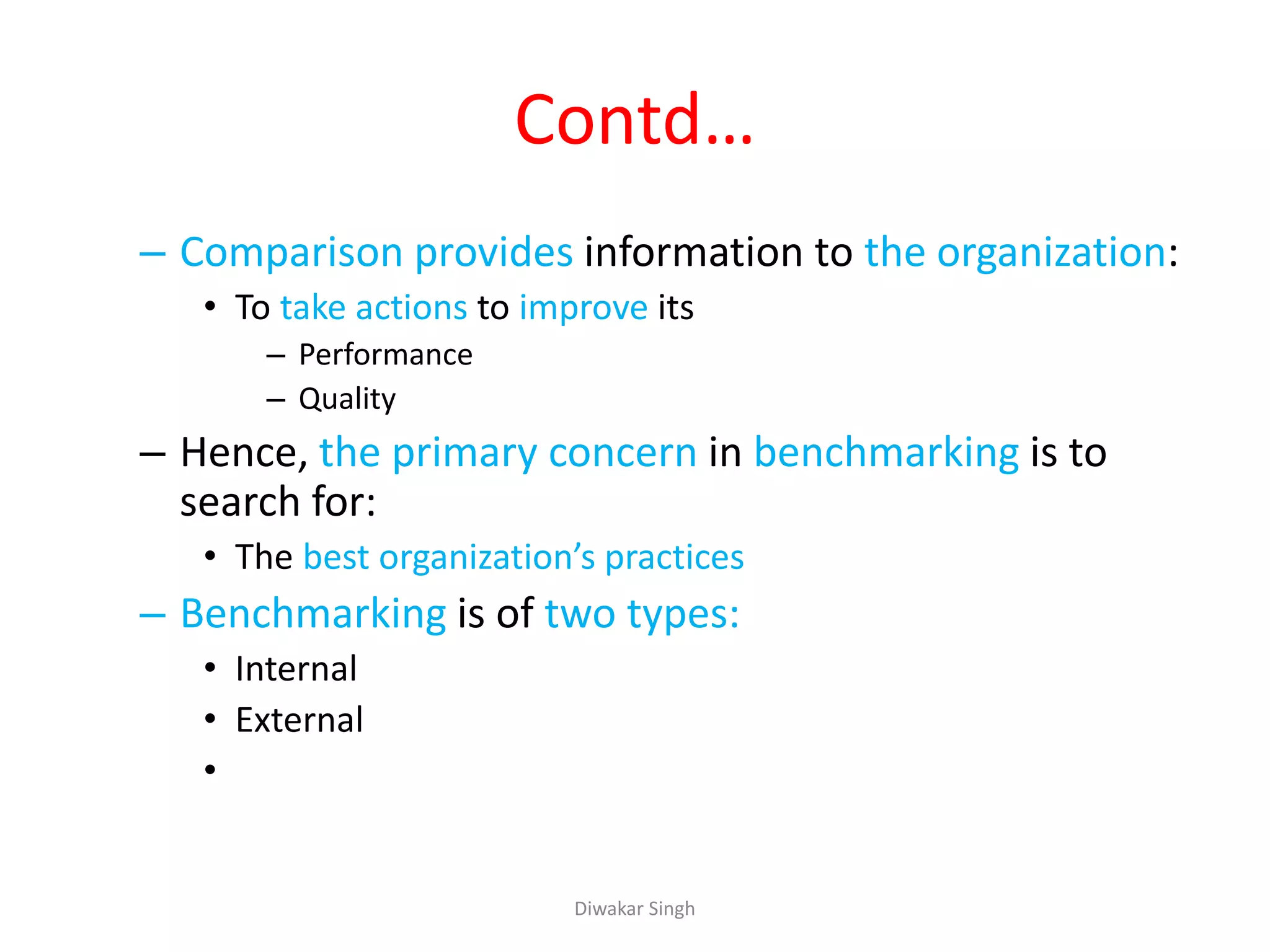 Contd…
– Comparison provides information to the organization:
• To take actions to improve its
– Performance
– Quality
– Hence, the primary concern in benchmarking is to
search for:
• The best organization’s practices
– Benchmarking is of two types:
• Internal
• External
•
Diwakar Singh
 