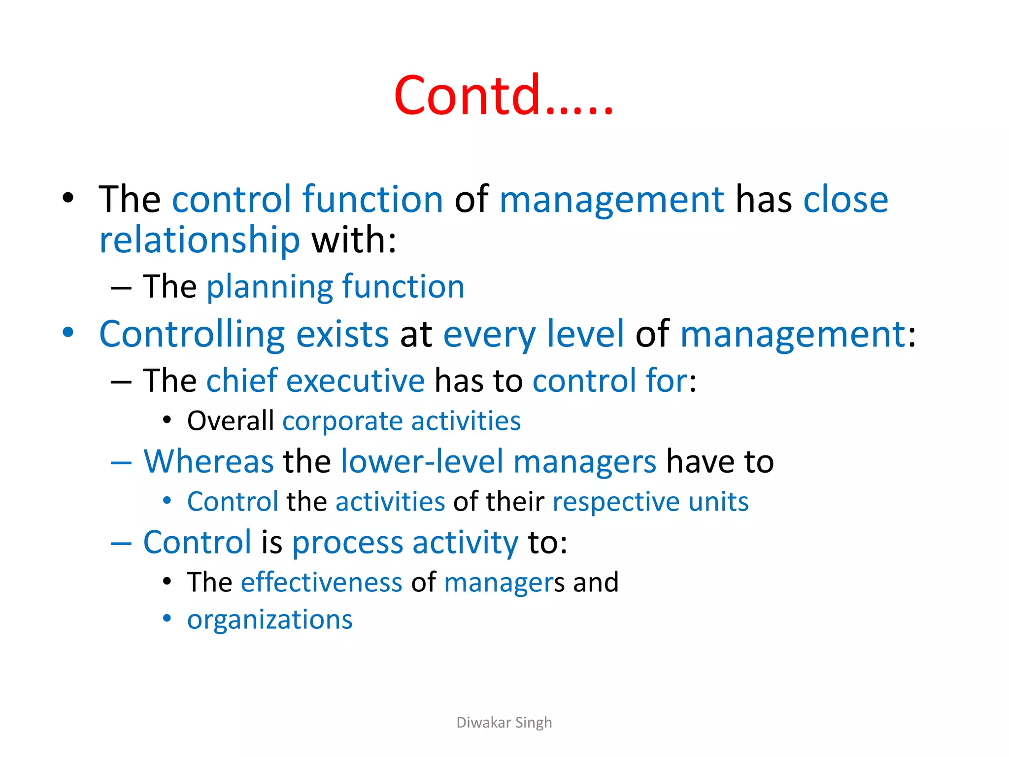 Contd…..
• The control function of management has close
relationship with:
– The planning function
• Controlling exists at every level of management:
– The chief executive has to control for:
• Overall corporate activities
– Whereas the lower-level managers have to
• Control the activities of their respective units
– Control is process activity to:
• The effectiveness of managers and
• organizations
Diwakar Singh
 