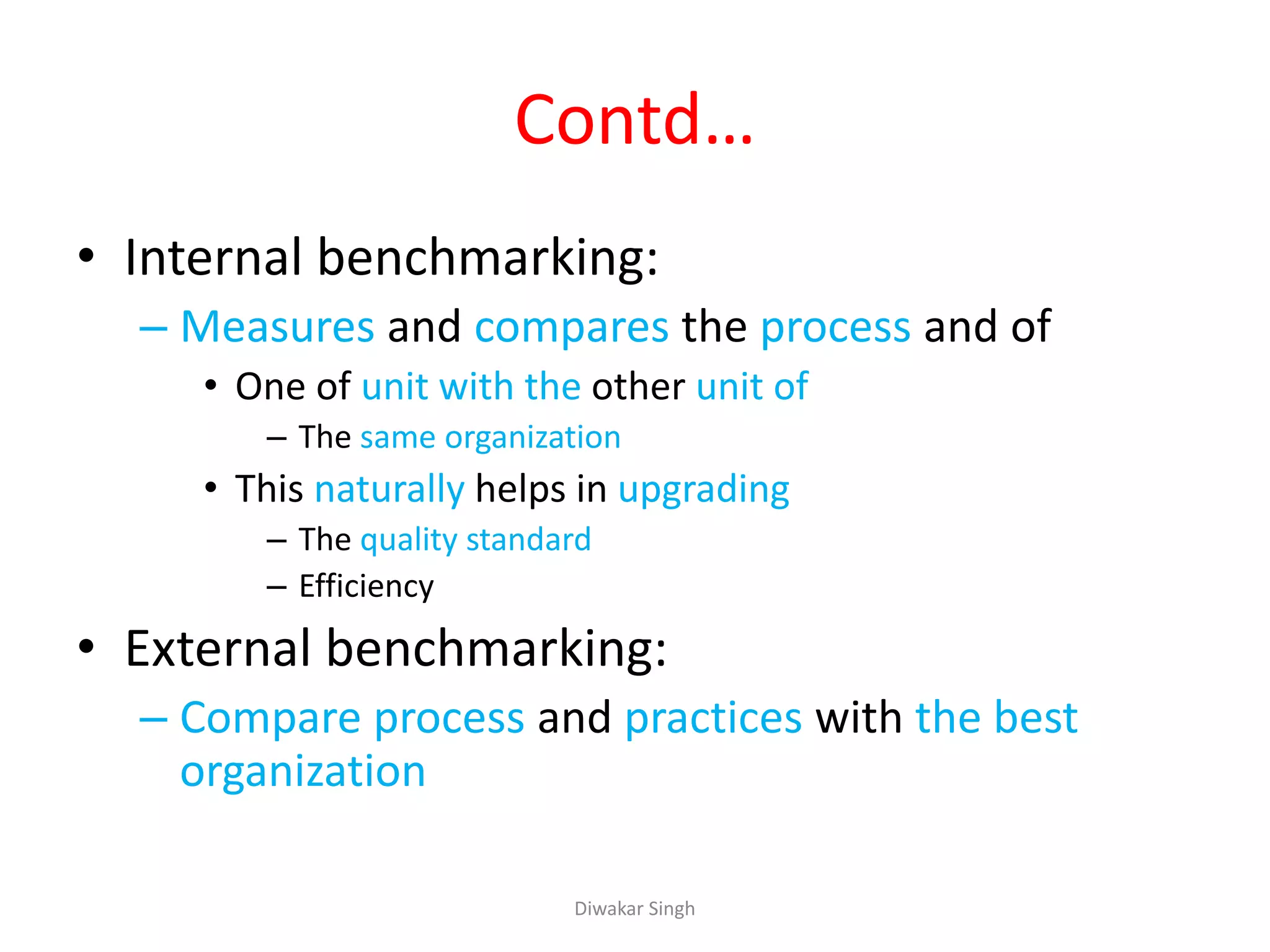Contd…
• Internal benchmarking:
– Measures and compares the process and of
• One of unit with the other unit of
– The same organization
• This naturally helps in upgrading
– The quality standard
– Efficiency
• External benchmarking:
– Compare process and practices with the best
organization
Diwakar Singh
 