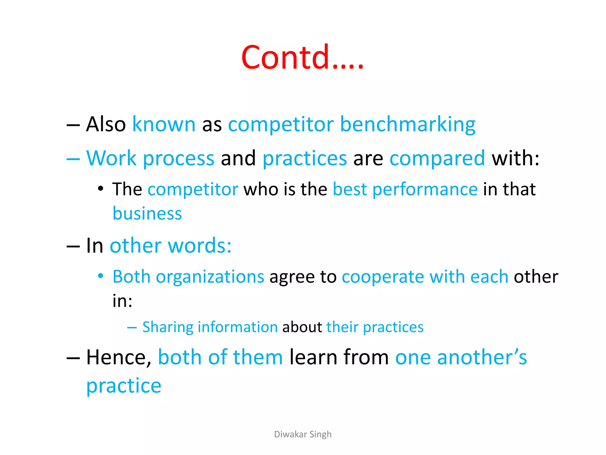 Contd….
– Also known as competitor benchmarking
– Work process and practices are compared with:
• The competitor who is the best performance in that
business
– In other words:
• Both organizations agree to cooperate with each other
in:
– Sharing information about their practices
– Hence, both of them learn from one another’s
practice
Diwakar Singh
 