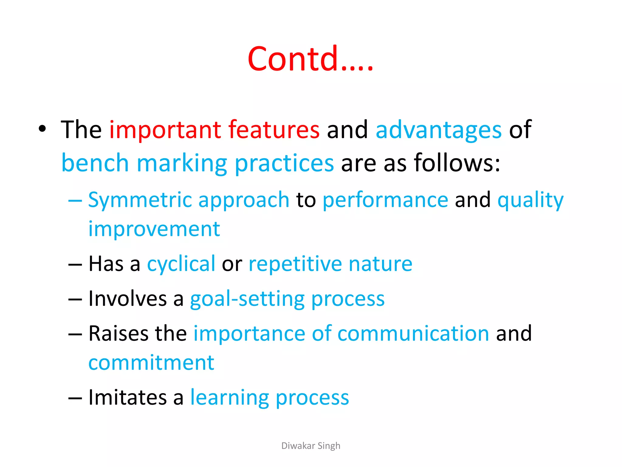 Contd….
• The important features and advantages of
bench marking practices are as follows:
– Symmetric approach to performance and quality
improvement
– Has a cyclical or repetitive nature
– Involves a goal-setting process
– Raises the importance of communication and
commitment
– Imitates a learning process
Diwakar Singh
 