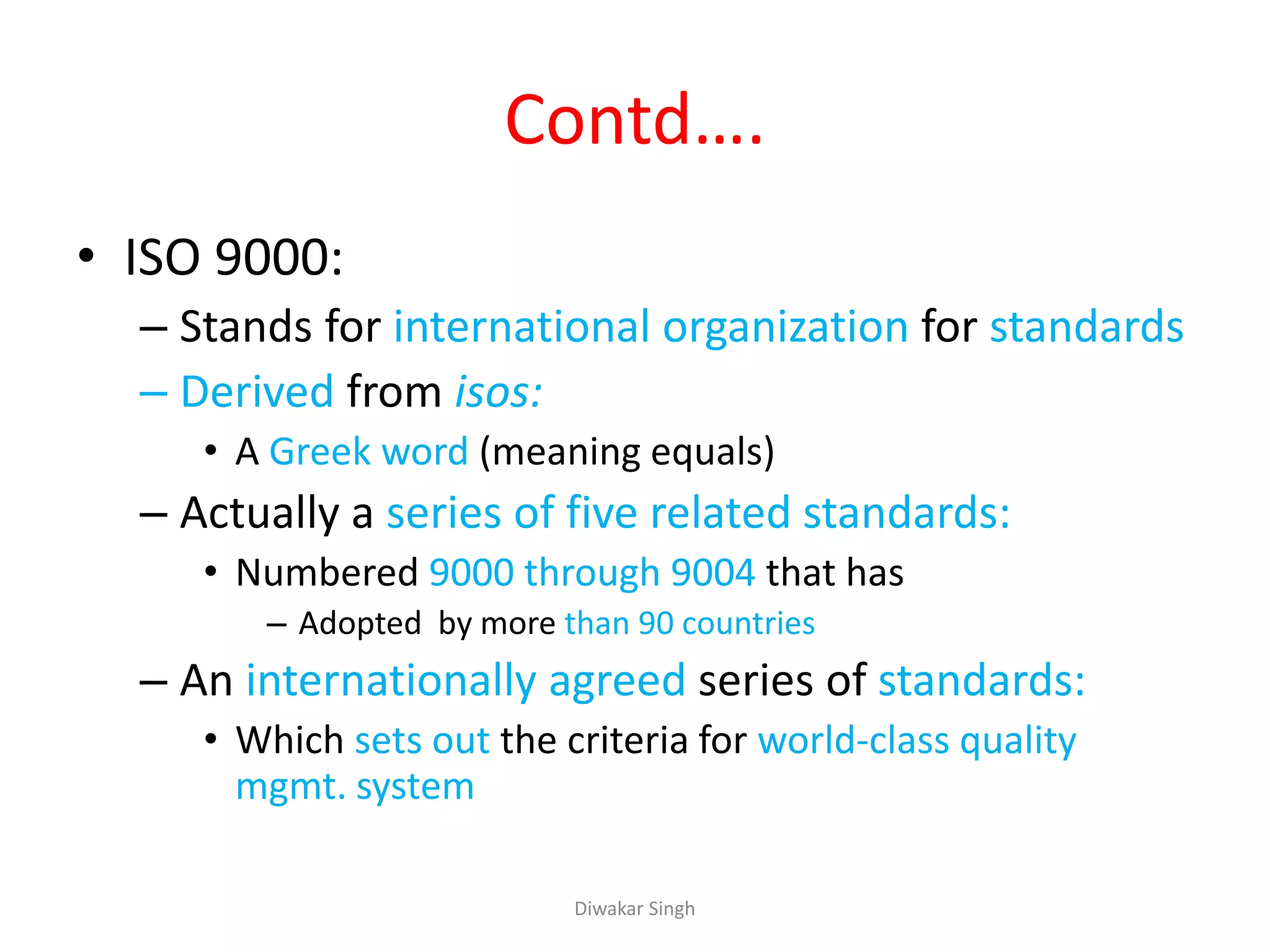 Contd….
• ISO 9000:
– Stands for international organization for standards
– Derived from isos:
• A Greek word (meaning equals)
– Actually a series of five related standards:
• Numbered 9000 through 9004 that has
– Adopted by more than 90 countries
– An internationally agreed series of standards:
• Which sets out the criteria for world-class quality
mgmt. system
Diwakar Singh
 
