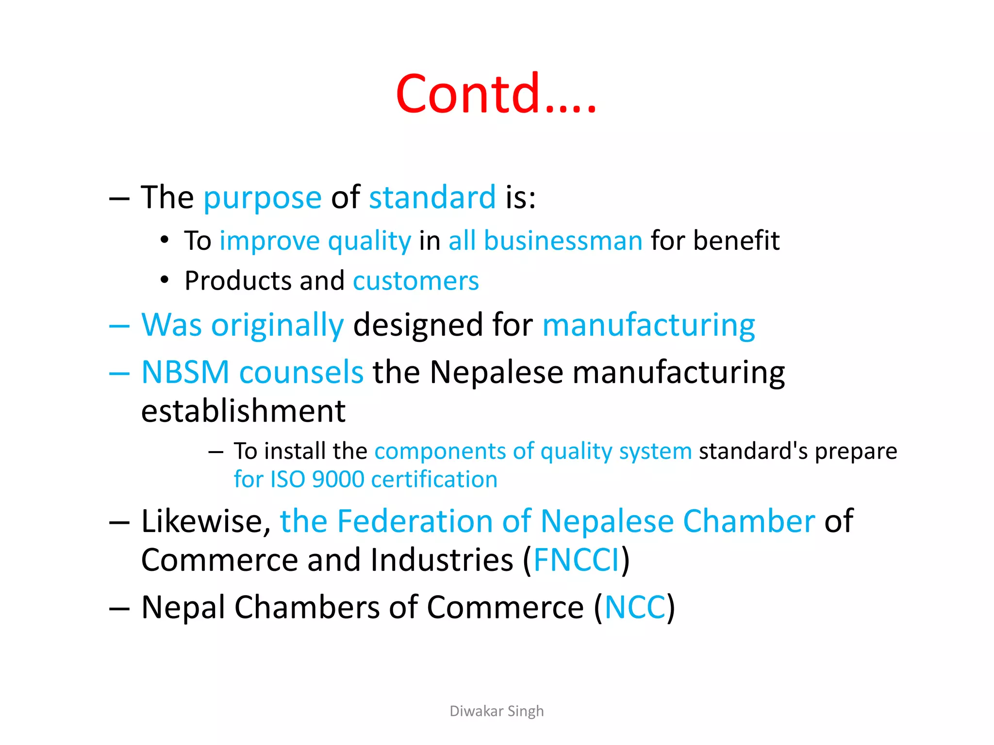 Contd….
– The purpose of standard is:
• To improve quality in all businessman for benefit
• Products and customers
– Was originally designed for manufacturing
– NBSM counsels the Nepalese manufacturing
establishment
– To install the components of quality system standard's prepare
for ISO 9000 certification
– Likewise, the Federation of Nepalese Chamber of
Commerce and Industries (FNCCI)
– Nepal Chambers of Commerce (NCC)
Diwakar Singh
 