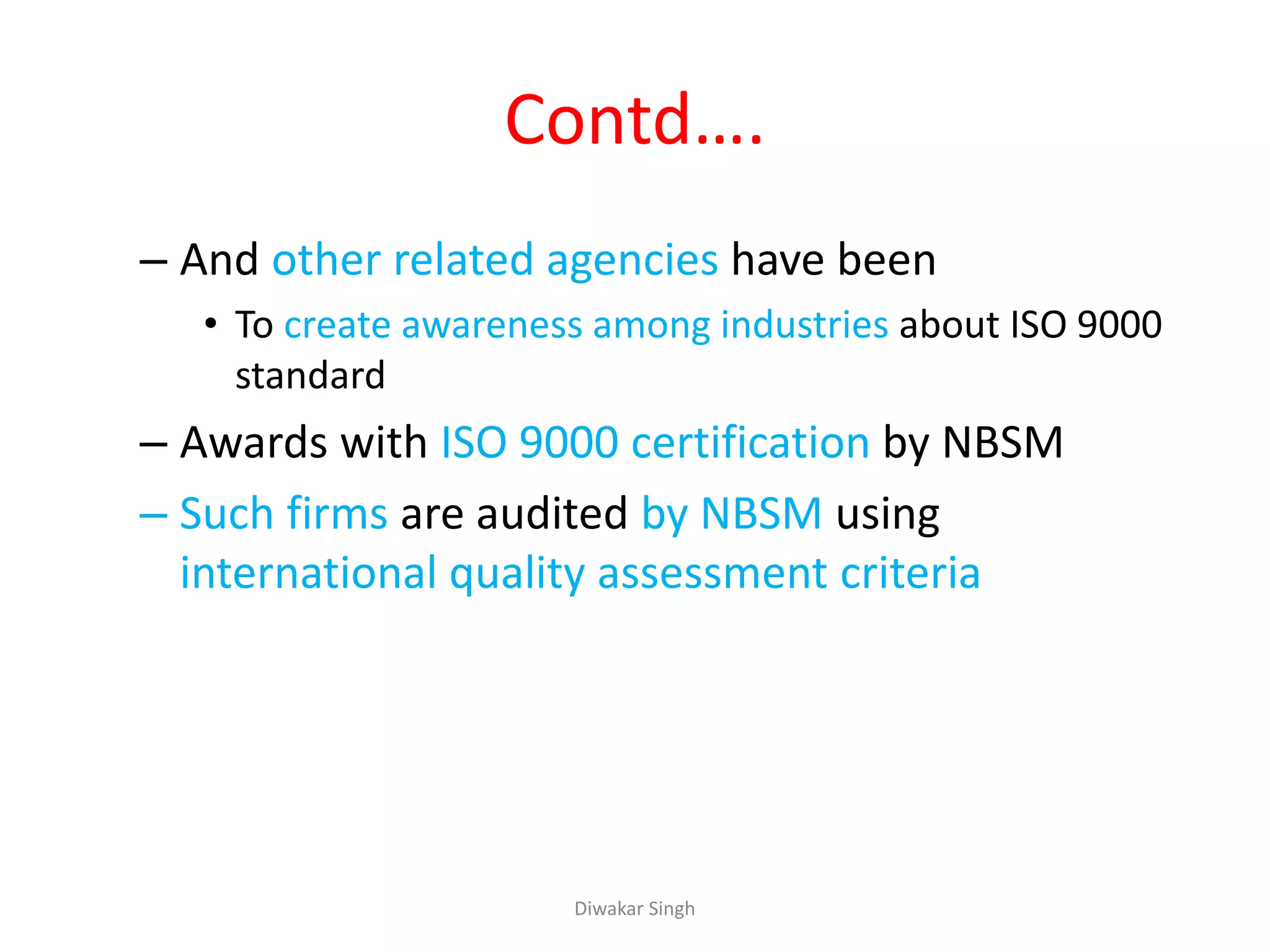 Contd….
– And other related agencies have been
• To create awareness among industries about ISO 9000
standard
– Awards with ISO 9000 certification by NBSM
– Such firms are audited by NBSM using
international quality assessment criteria
Diwakar Singh
 