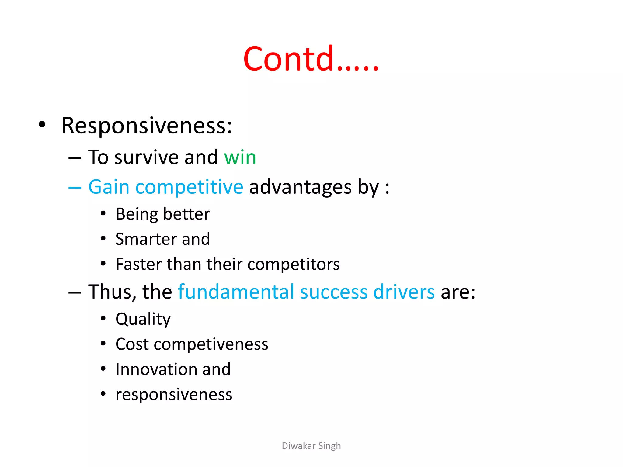 Contd…..
• Responsiveness:
– To survive and win
– Gain competitive advantages by :
• Being better
• Smarter and
• Faster than their competitors
– Thus, the fundamental success drivers are:
• Quality
• Cost competiveness
• Innovation and
• responsiveness
Diwakar Singh
 