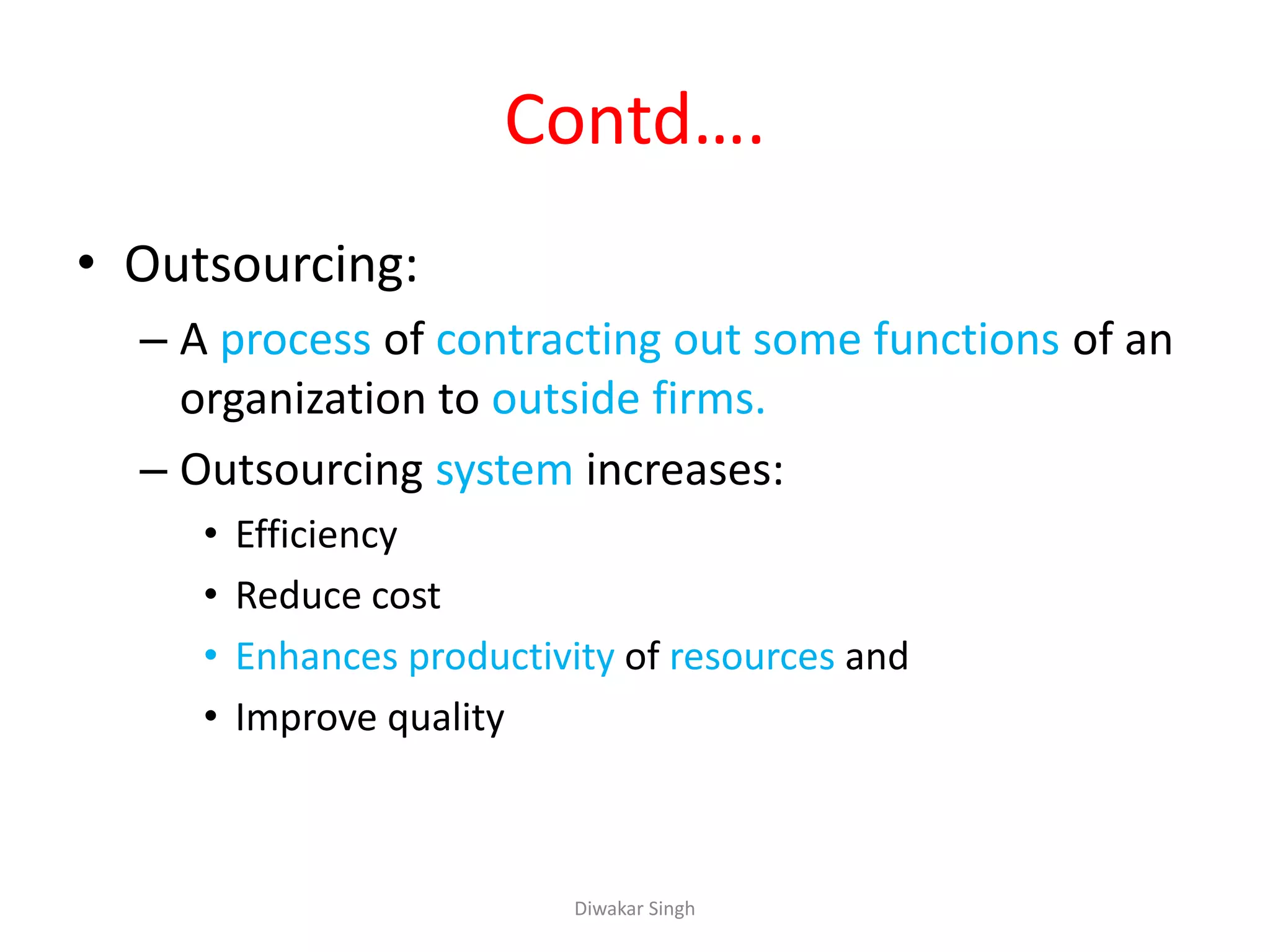 Contd….
• Outsourcing:
– A process of contracting out some functions of an
organization to outside firms.
– Outsourcing system increases:
• Efficiency
• Reduce cost
• Enhances productivity of resources and
• Improve quality
Diwakar Singh
 