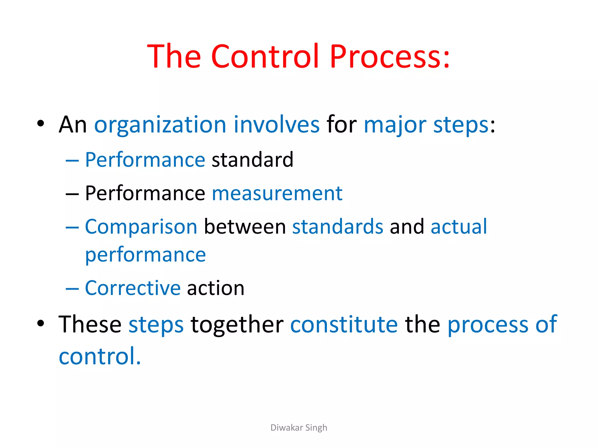 The Control Process:
• An organization involves for major steps:
– Performance standard
– Performance measurement
– Comparison between standards and actual
performance
– Corrective action
• These steps together constitute the process of
control.
Diwakar Singh
 