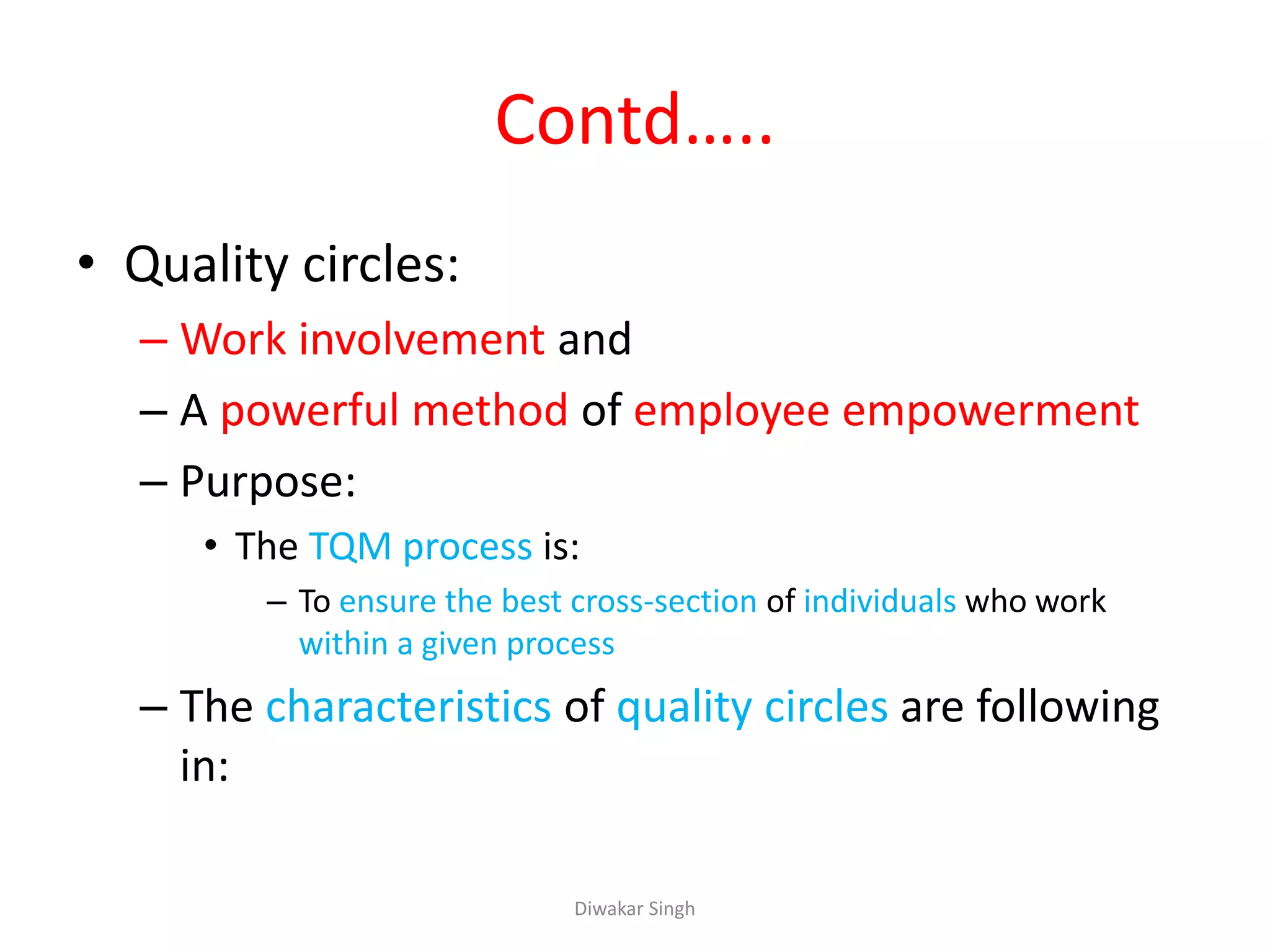 Contd…..
• Quality circles:
– Work involvement and
– A powerful method of employee empowerment
– Purpose:
• The TQM process is:
– To ensure the best cross-section of individuals who work
within a given process
– The characteristics of quality circles are following
in:
Diwakar Singh
 