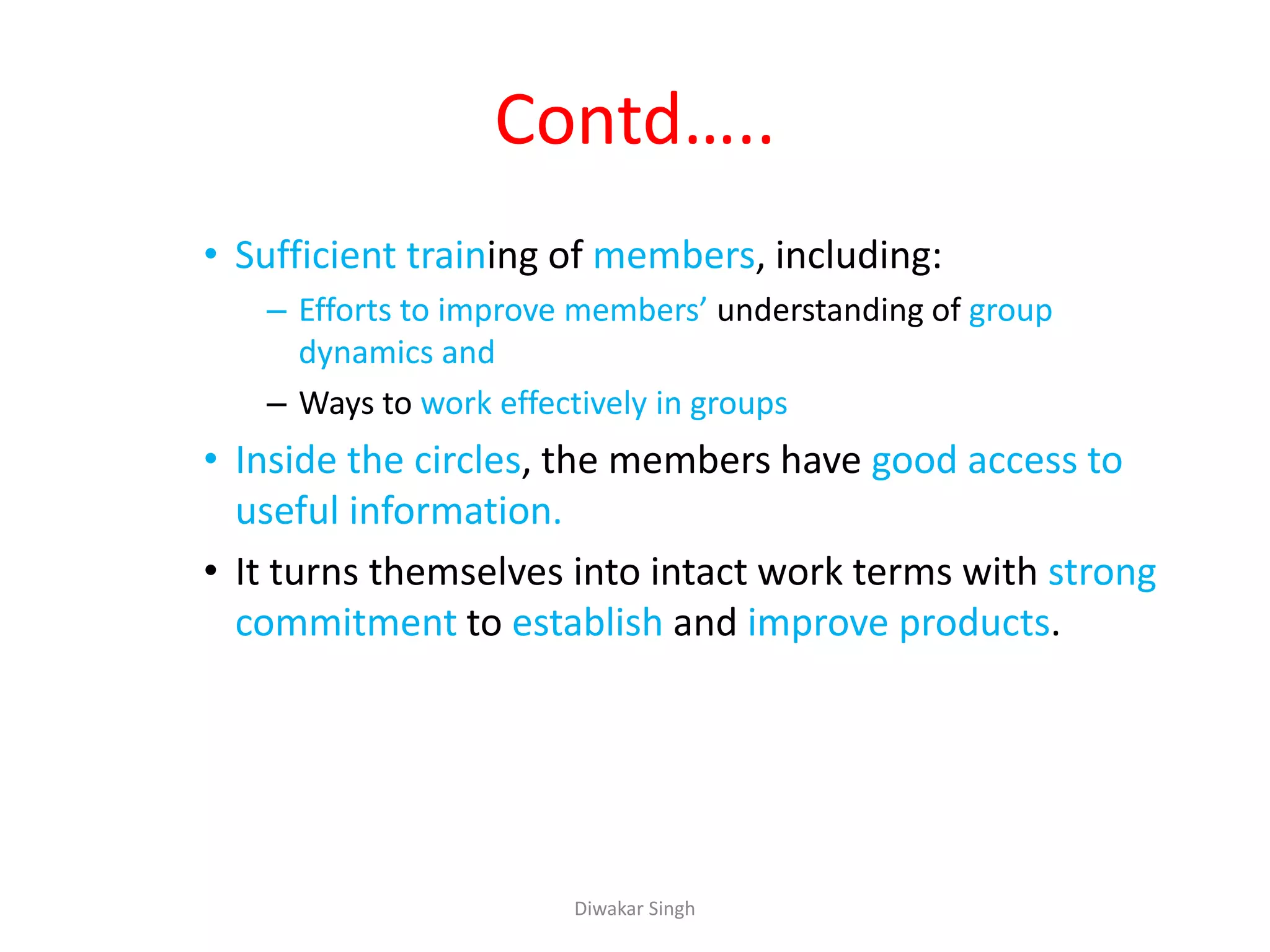 Contd…..
• Sufficient training of members, including:
– Efforts to improve members’ understanding of group
dynamics and
– Ways to work effectively in groups
• Inside the circles, the members have good access to
useful information.
• It turns themselves into intact work terms with strong
commitment to establish and improve products.
Diwakar Singh
 