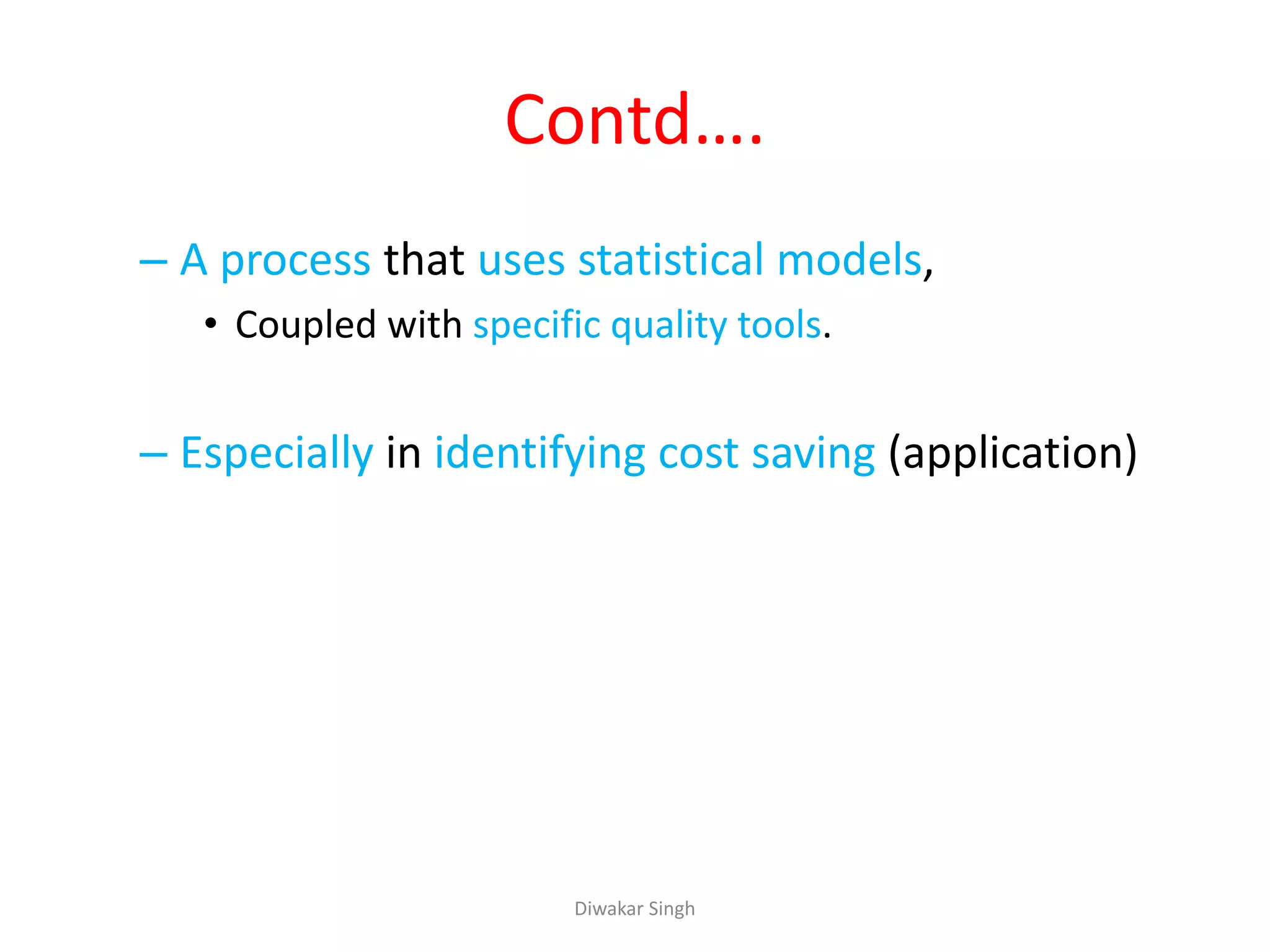 Contd….
– A process that uses statistical models,
• Coupled with specific quality tools.
– Especially in identifying cost saving (application)
Diwakar Singh
 