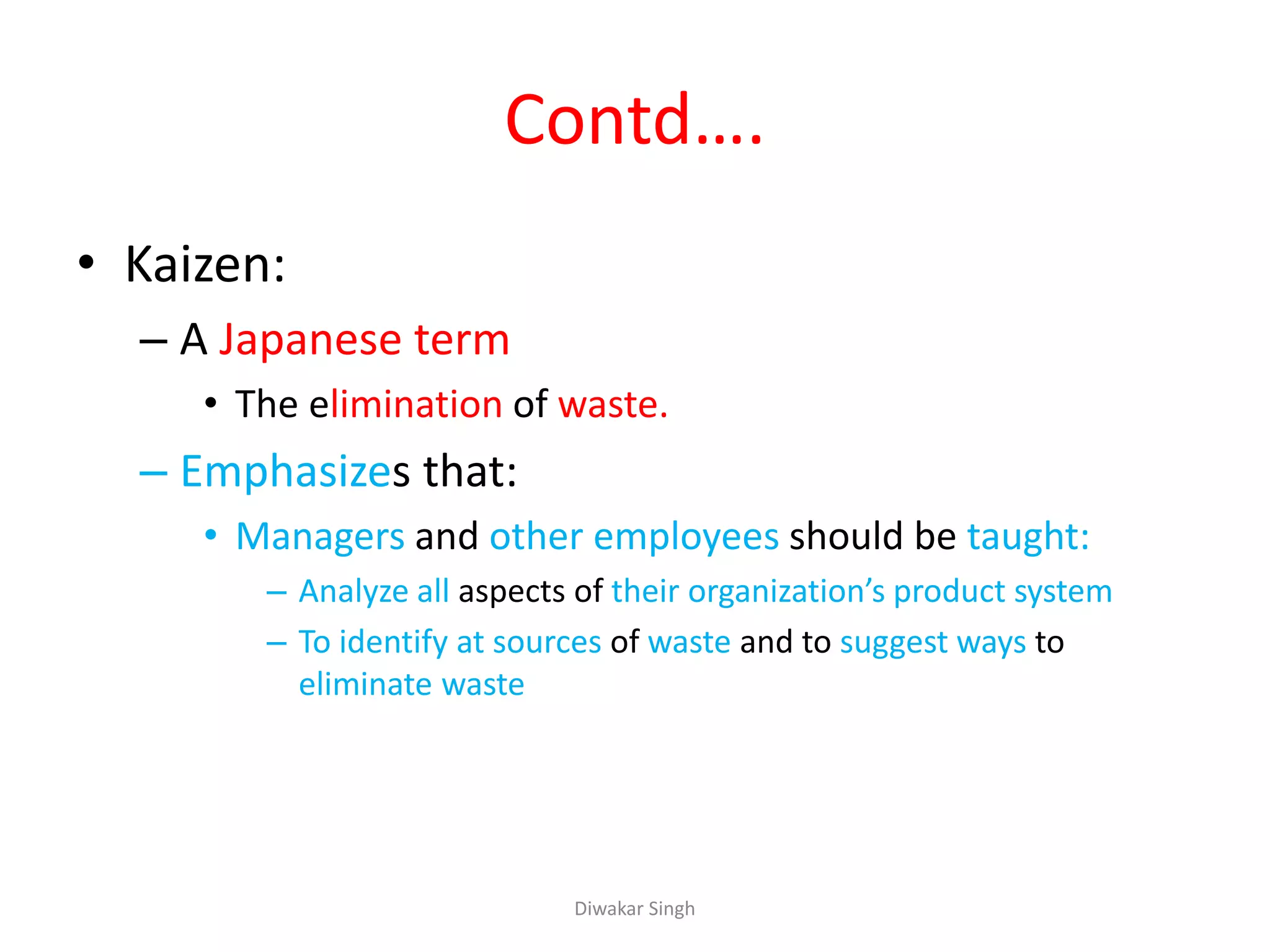 Contd….
• Kaizen:
– A Japanese term
• The elimination of waste.
– Emphasizes that:
• Managers and other employees should be taught:
– Analyze all aspects of their organization’s product system
– To identify at sources of waste and to suggest ways to
eliminate waste
Diwakar Singh
 