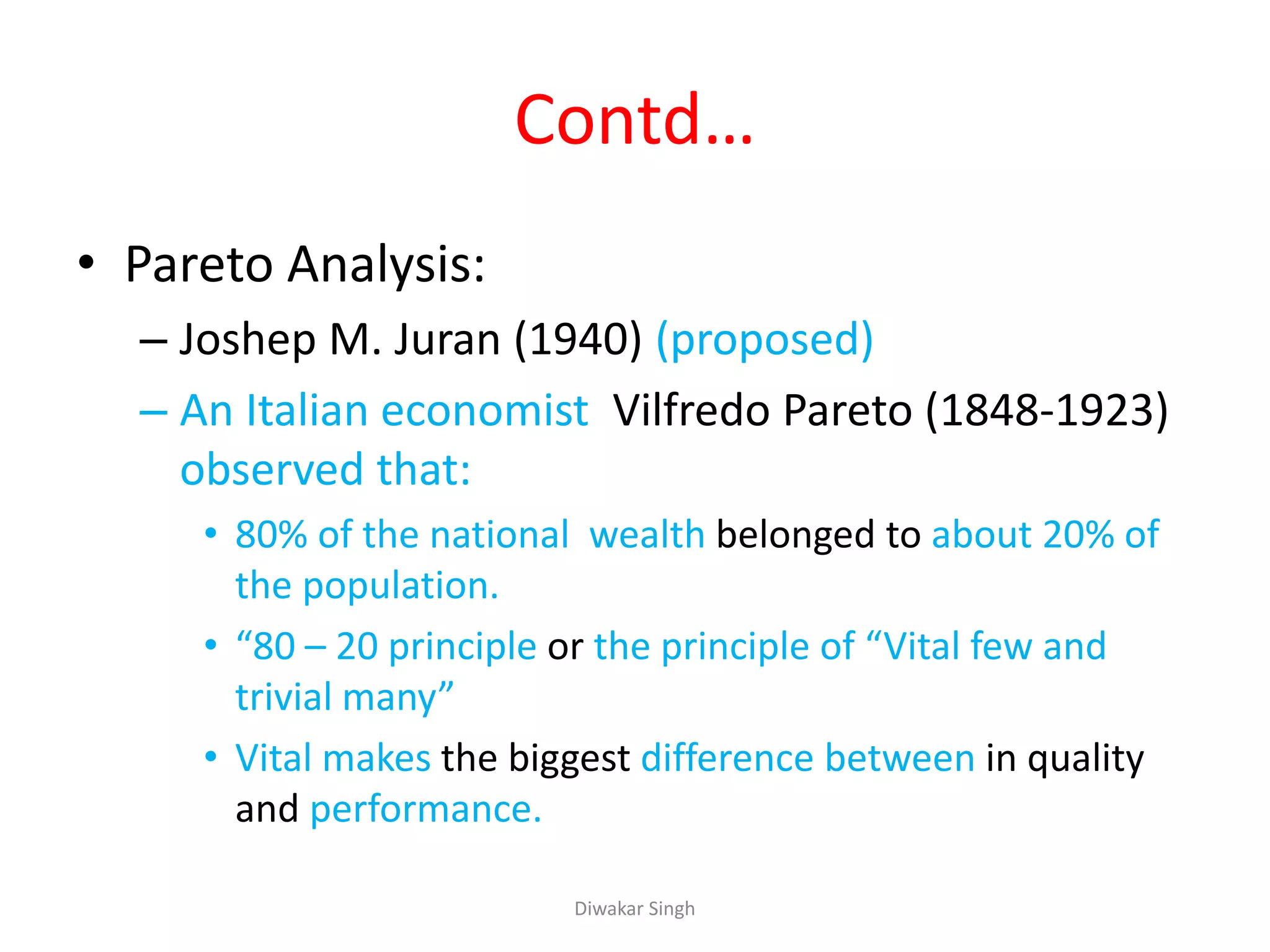 Contd…
• Pareto Analysis:
– Joshep M. Juran (1940) (proposed)
– An Italian economist Vilfredo Pareto (1848-1923)
observed that:
• 80% of the national wealth belonged to about 20% of
the population.
• “80 – 20 principle or the principle of “Vital few and
trivial many”
• Vital makes the biggest difference between in quality
and performance.
Diwakar Singh
 
