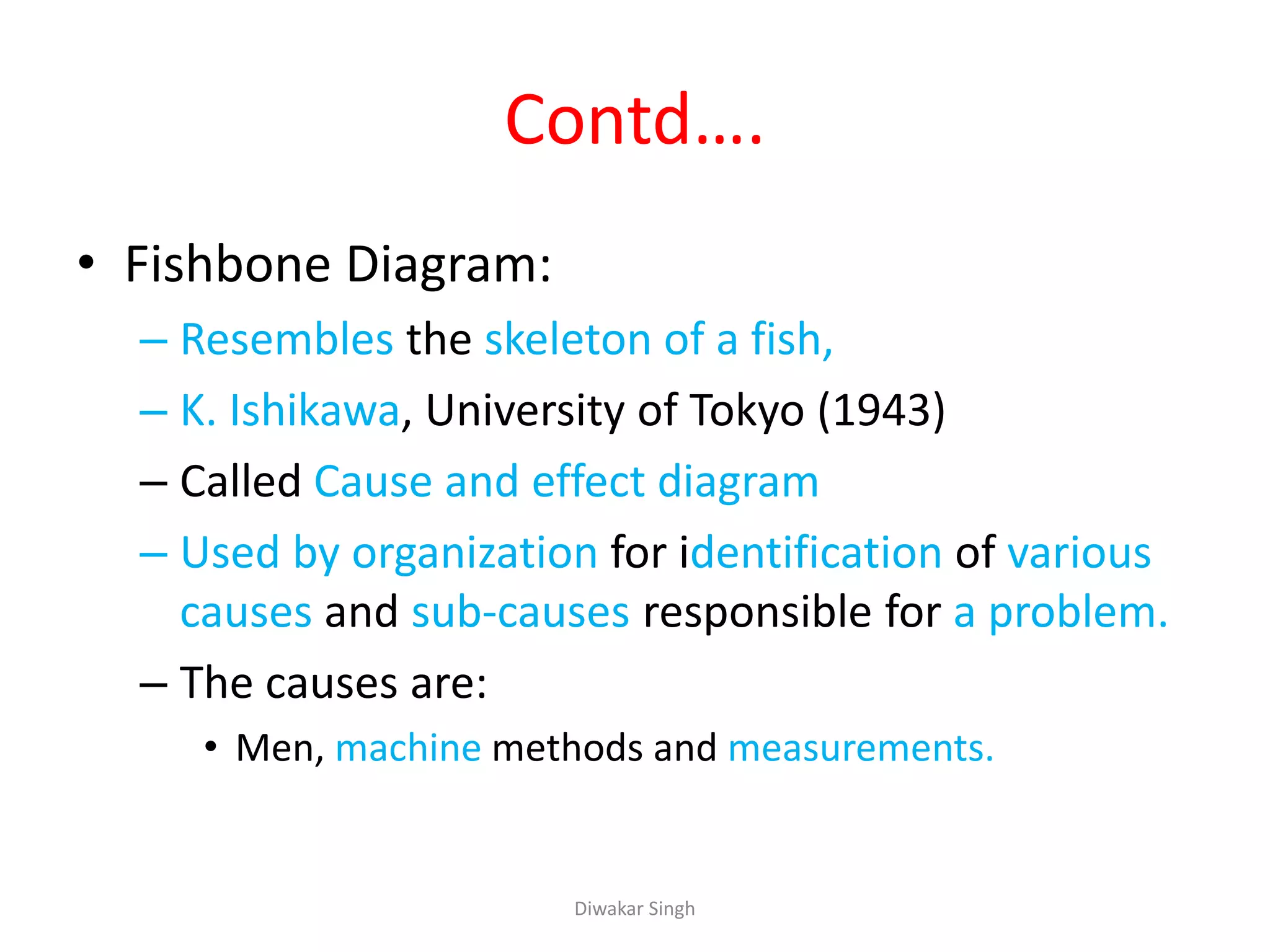 Contd….
• Fishbone Diagram:
– Resembles the skeleton of a fish,
– K. Ishikawa, University of Tokyo (1943)
– Called Cause and effect diagram
– Used by organization for identification of various
causes and sub-causes responsible for a problem.
– The causes are:
• Men, machine methods and measurements.
Diwakar Singh
 