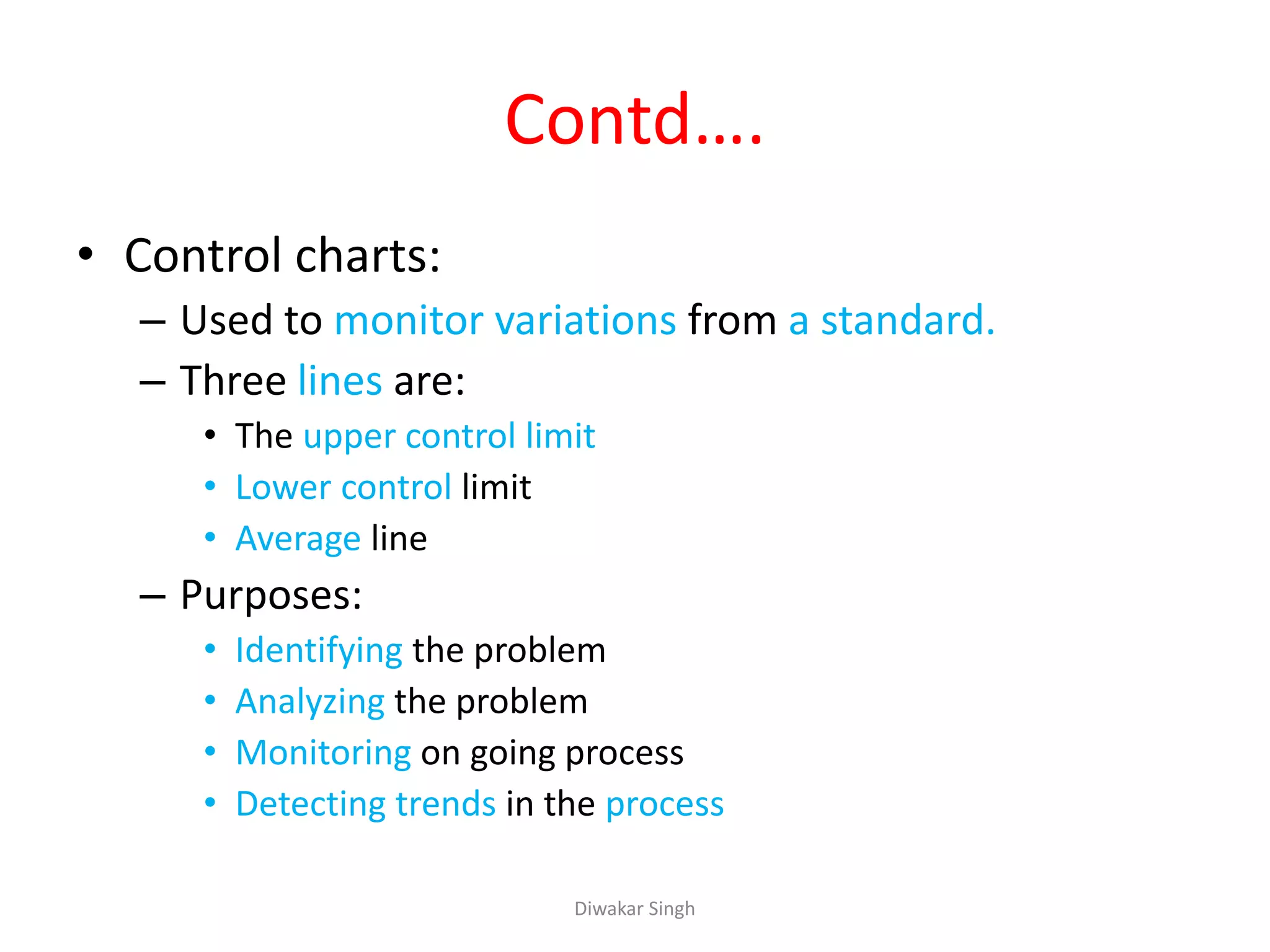 Contd….
• Control charts:
– Used to monitor variations from a standard.
– Three lines are:
• The upper control limit
• Lower control limit
• Average line
– Purposes:
• Identifying the problem
• Analyzing the problem
• Monitoring on going process
• Detecting trends in the process
Diwakar Singh
 