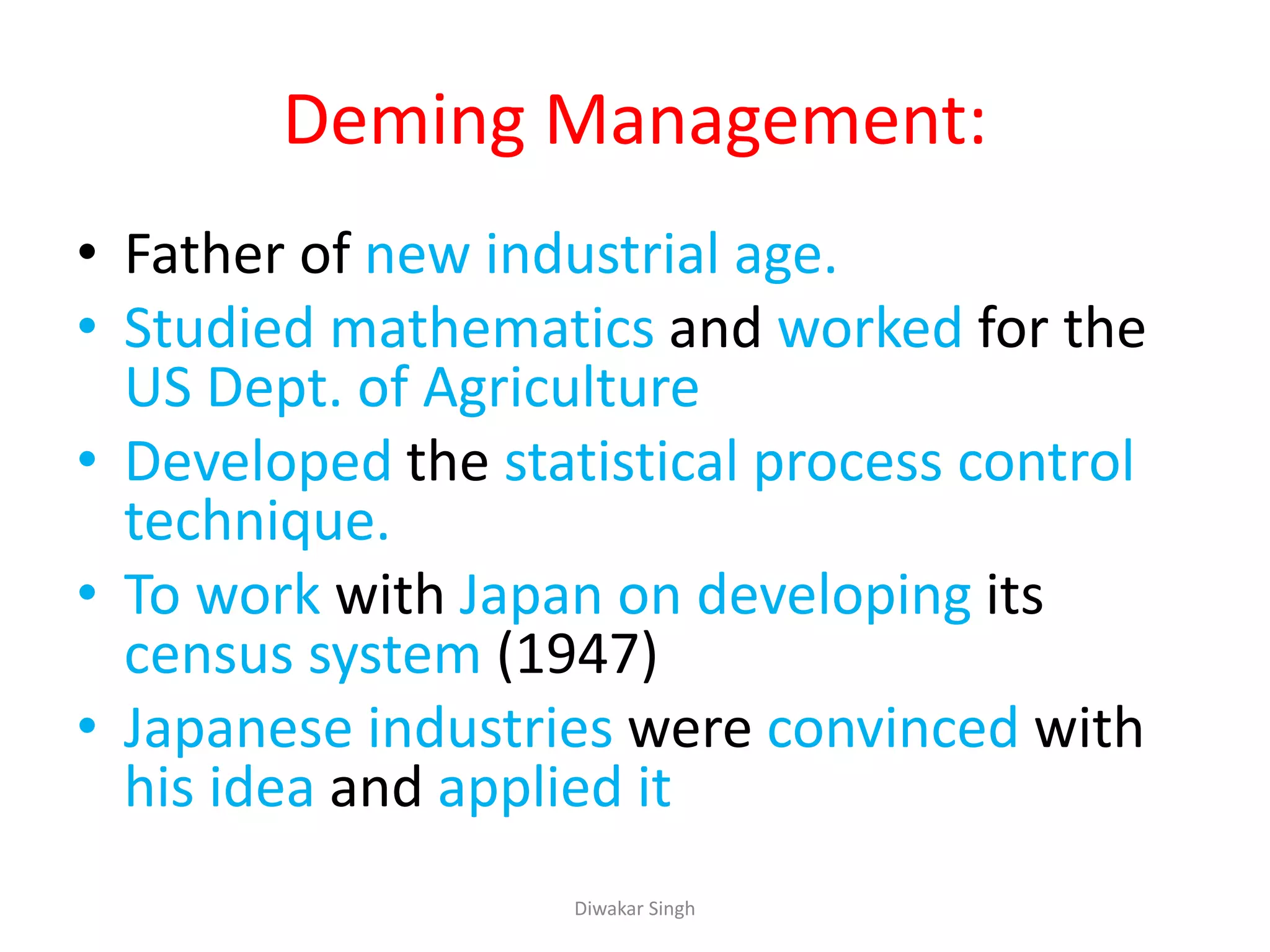 Deming Management:
• Father of new industrial age.
• Studied mathematics and worked for the
US Dept. of Agriculture
• Developed the statistical process control
technique.
• To work with Japan on developing its
census system (1947)
• Japanese industries were convinced with
his idea and applied it
Diwakar Singh
 