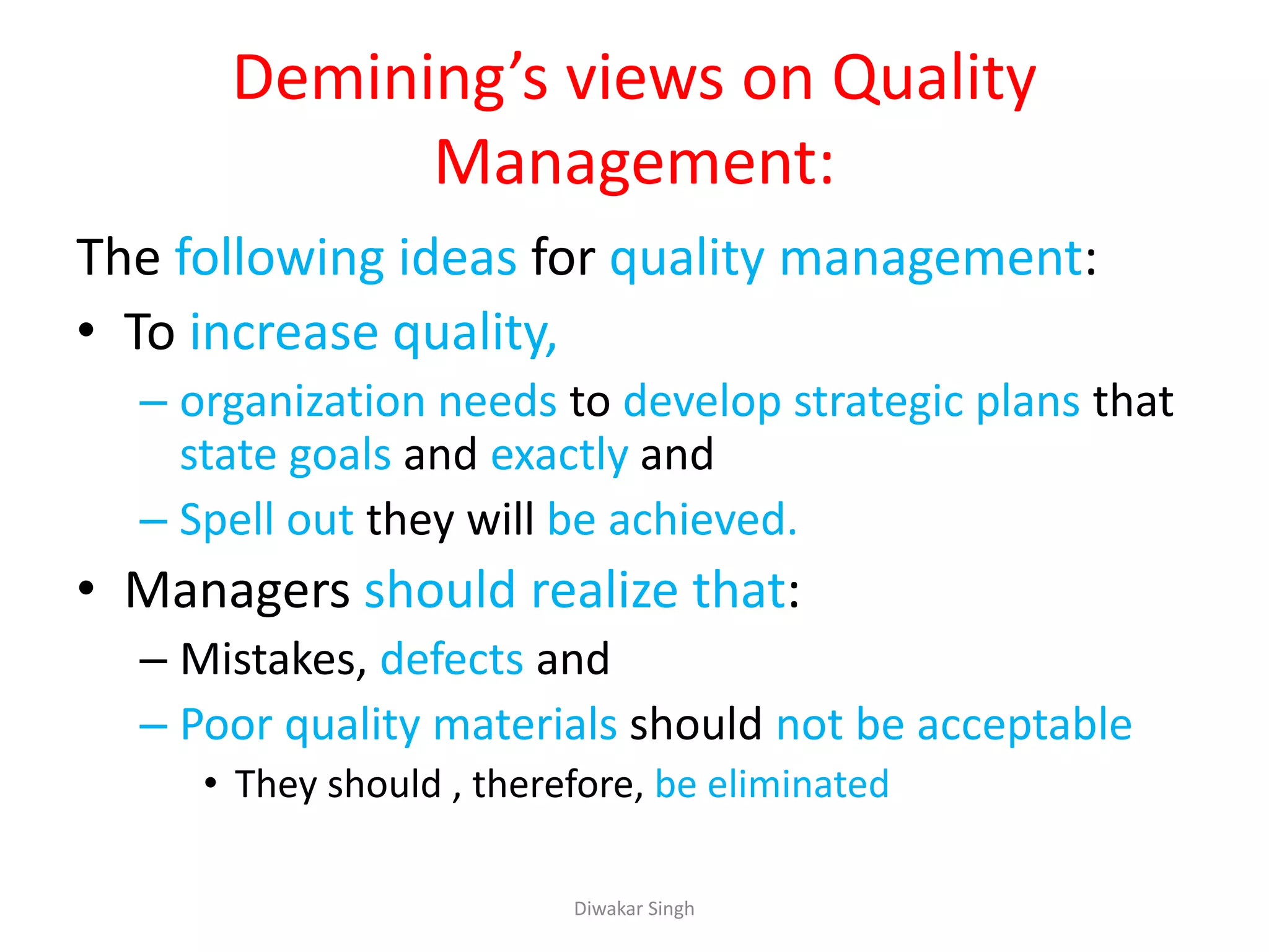 Demining’s views on Quality
Management:
The following ideas for quality management:
• To increase quality,
– organization needs to develop strategic plans that
state goals and exactly and
– Spell out they will be achieved.
• Managers should realize that:
– Mistakes, defects and
– Poor quality materials should not be acceptable
• They should , therefore, be eliminated
Diwakar Singh
 