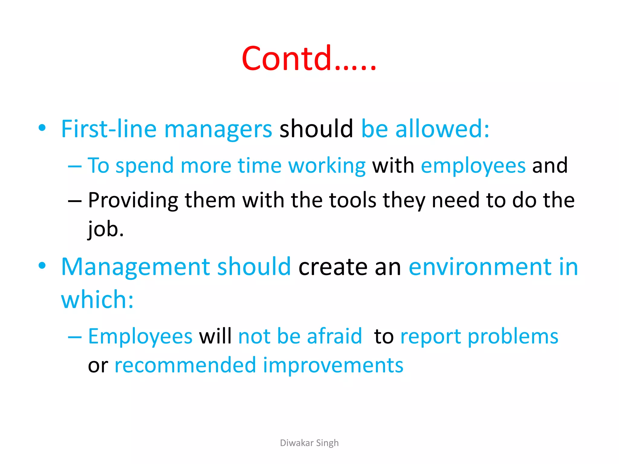 Contd…..
• First-line managers should be allowed:
– To spend more time working with employees and
– Providing them with the tools they need to do the
job.
• Management should create an environment in
which:
– Employees will not be afraid to report problems
or recommended improvements
Diwakar Singh
 