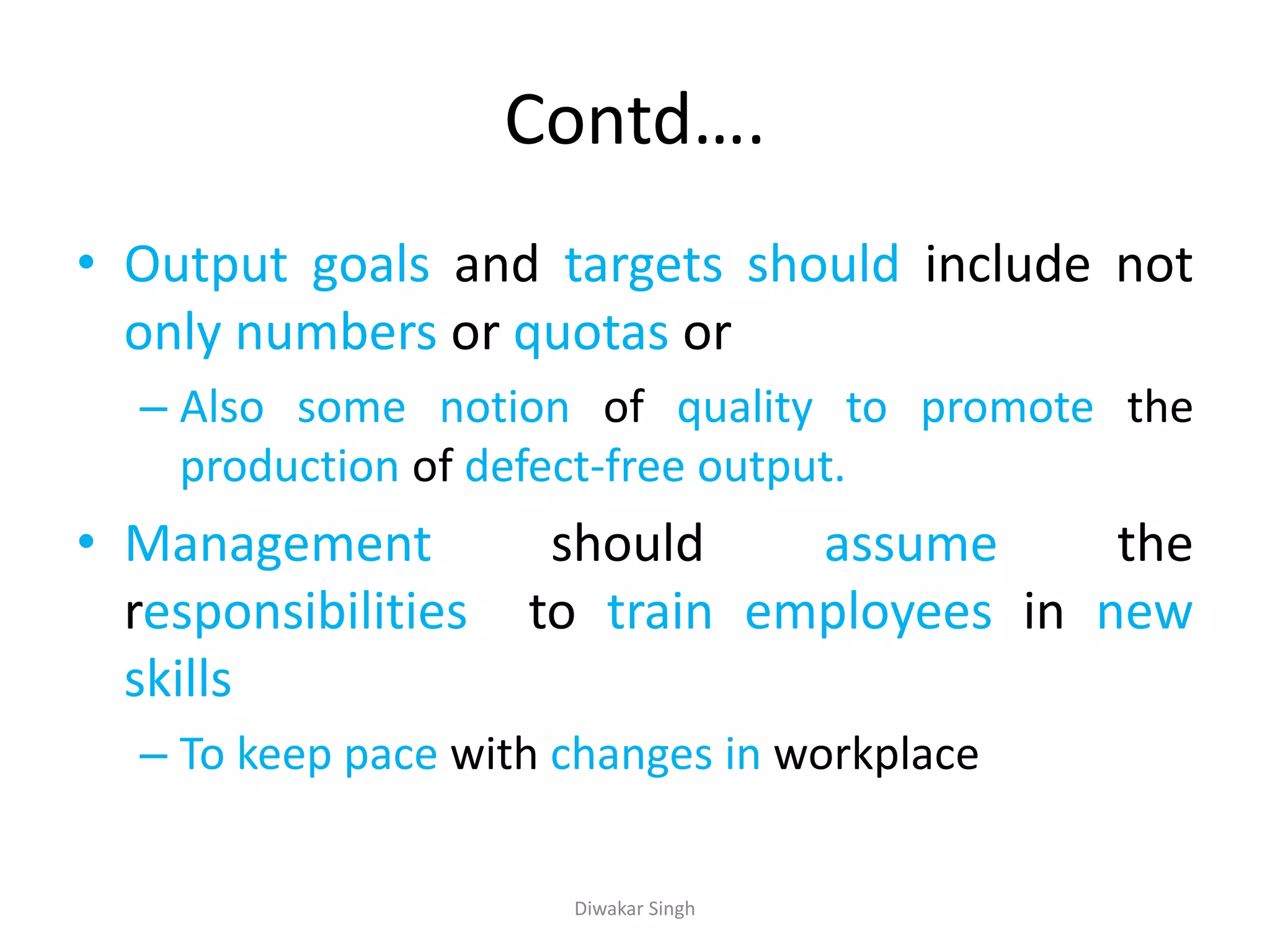 Contd….
• Output goals and targets should include not
only numbers or quotas or
– Also some notion of quality to promote the
production of defect-free output.
• Management should assume the
responsibilities to train employees in new
skills
– To keep pace with changes in workplace
Diwakar Singh
 