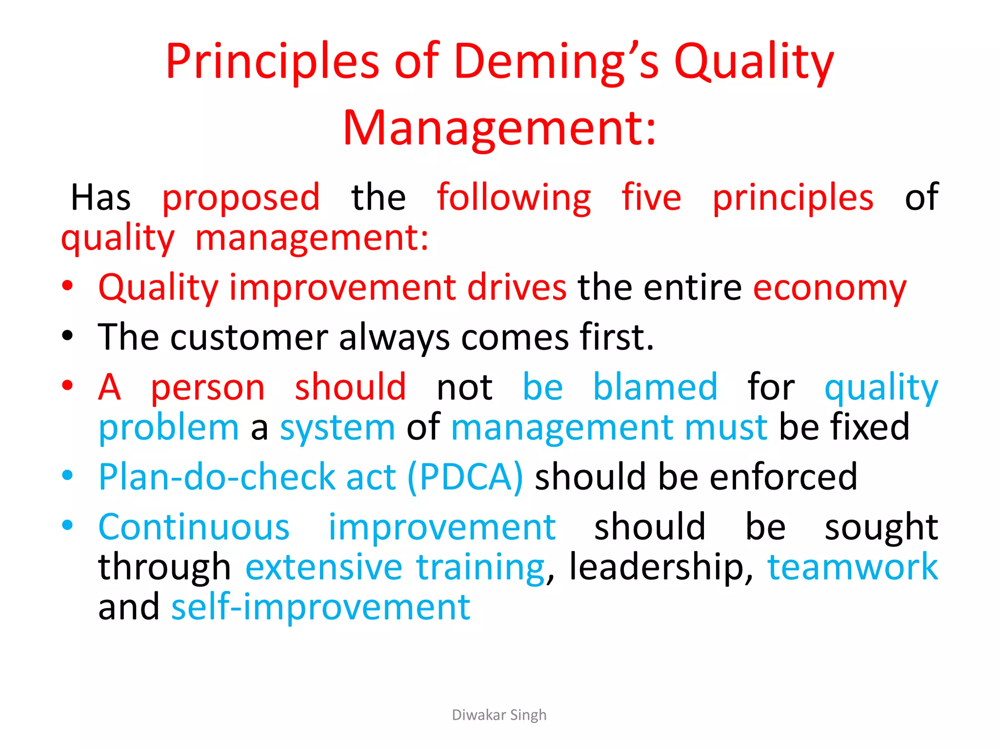 Principles of Deming’s Quality
Management:
Has proposed the following five principles of
quality management:
• Quality improvement drives the entire economy
• The customer always comes first.
• A person should not be blamed for quality
problem a system of management must be fixed
• Plan-do-check act (PDCA) should be enforced
• Continuous improvement should be sought
through extensive training, leadership, teamwork
and self-improvement
Diwakar Singh
 