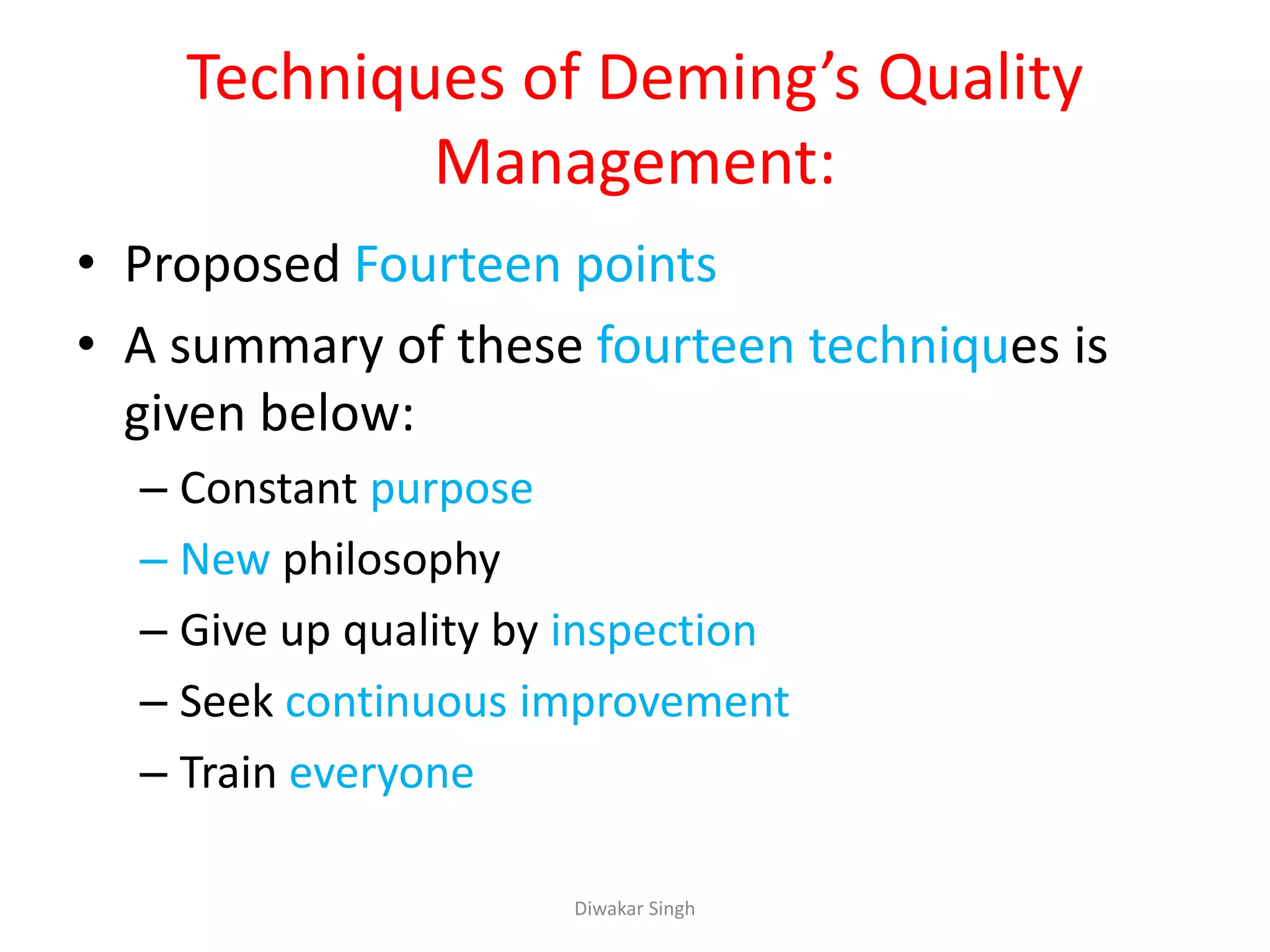 Techniques of Deming’s Quality
Management:
• Proposed Fourteen points
• A summary of these fourteen techniques is
given below:
– Constant purpose
– New philosophy
– Give up quality by inspection
– Seek continuous improvement
– Train everyone
Diwakar Singh
 