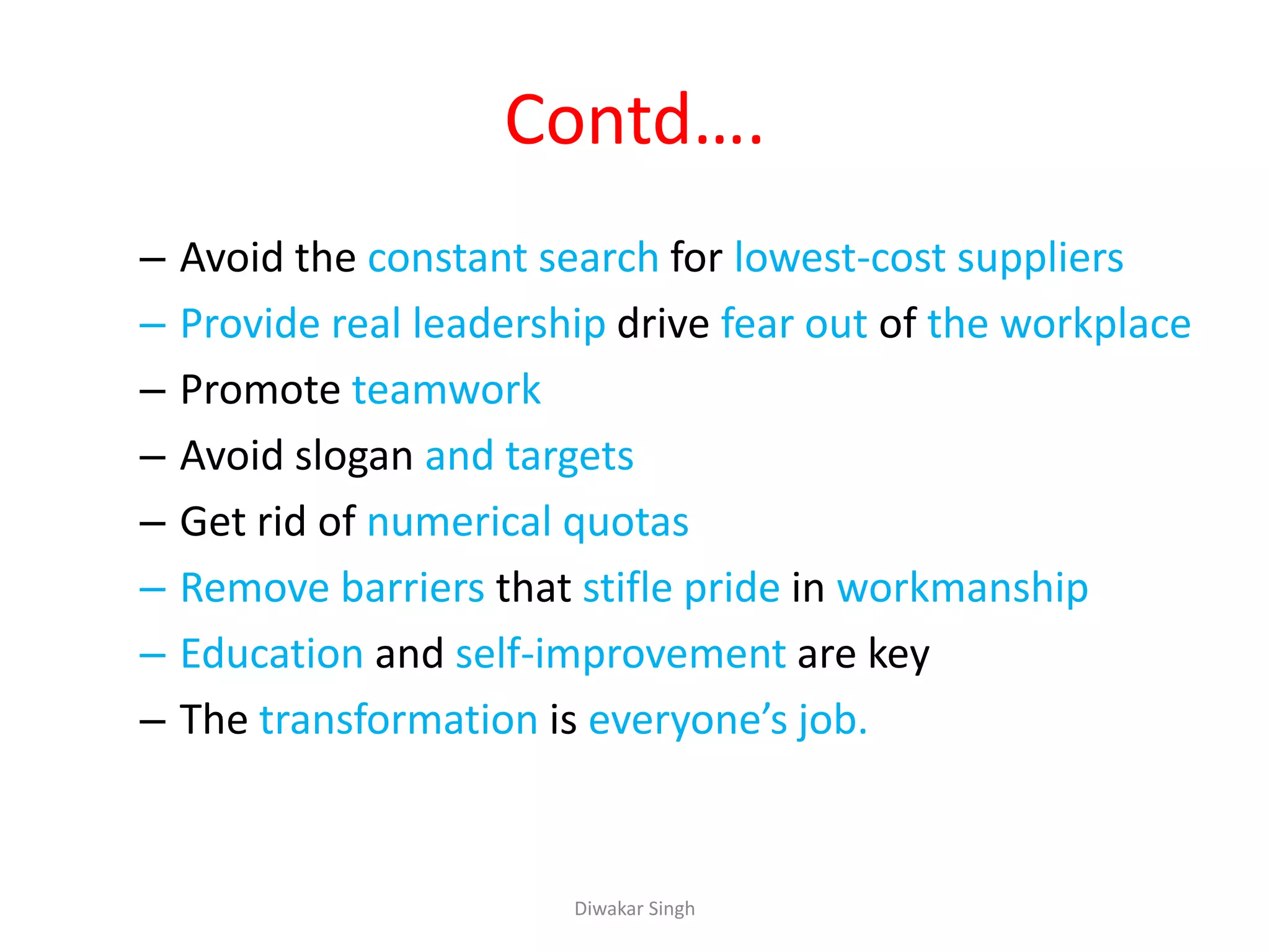 Contd….
– Avoid the constant search for lowest-cost suppliers
– Provide real leadership drive fear out of the workplace
– Promote teamwork
– Avoid slogan and targets
– Get rid of numerical quotas
– Remove barriers that stifle pride in workmanship
– Education and self-improvement are key
– The transformation is everyone’s job.
Diwakar Singh
 